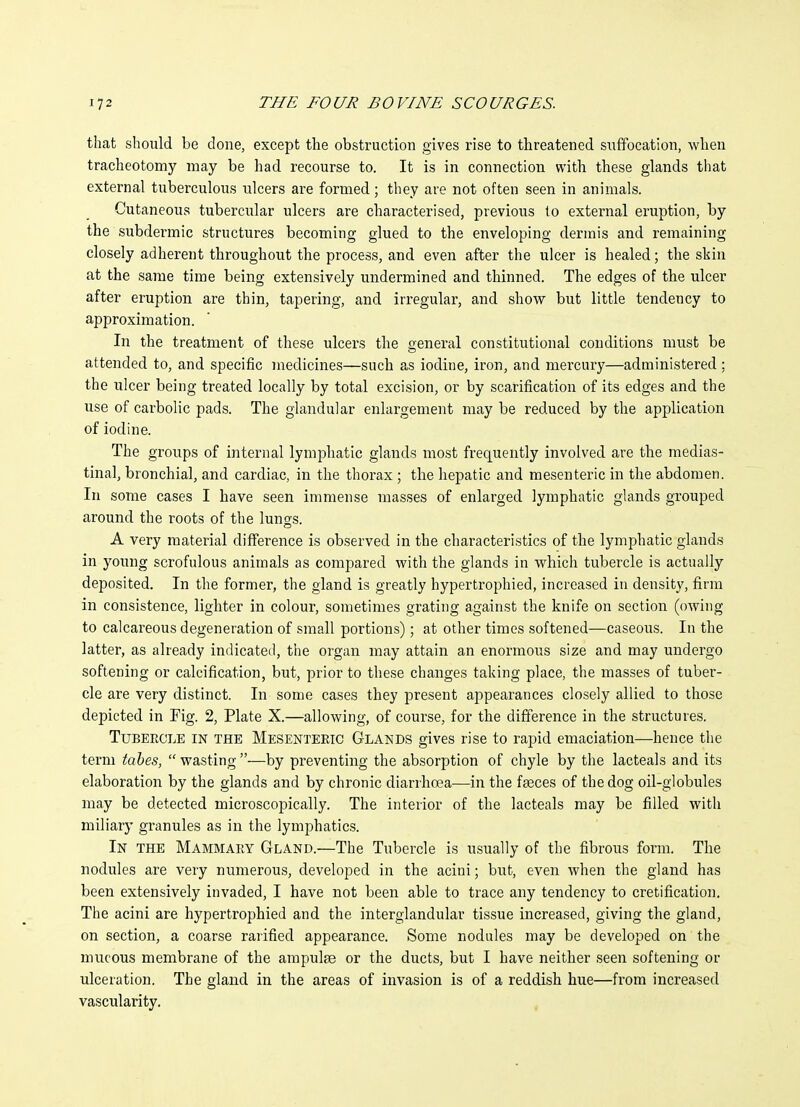 that should be done, except the obstruction gives rise to threatened suffocation, when tracheotomy may be had recourse to. It is in connection with these glands that external tuberculous ulcers are formed; they are not often seen in animals. Cutaneous tubercular ulcers are characterised, previous to external eruption, by the subdermic structures becoming glued to the enveloping dermis and remaining closely adherent throughout the process, and even after the ulcer is healed; the skin at the same time being extensively undermined and thinned. The edges of the ulcer after eruption are thin, tapering, and irregular, and show but little tendency to approximation. In the treatment of these ulcers the general constitutional conditions must be attended to, and specific medicines—such as iodine, iron, and mercury—administered; the ulcer being treated locally by total excision, or by scarification of its edges and the use of carbolic pads. The glandular enlargement may be reduced by the application of iodine. The groups of internal lymphatic glands most frequently involved are the medias- tinal, bronchial, and cardiac, in the thorax ; the hepatic and mesenteric in the abdomen. In some cases I have seen immense masses of enlarged lymphatic glands grouped around the roots of the lungs. A very material difference is observed in the characteristics of the lymphatic glands in young scrofulous animals as compared with the glands in which tubercle is actually deposited. In the former, the gland is greatly hypertrophied, increased in density, firm in consistence, lighter in colour, sometimes grating against the knife on section (owing to calcareous degeneration of small portions); at other times softened—caseous. In the latter, as already indicated, the organ may attain an enormoiis size and may undergo softening or calcification, but, prior to these changes taking place, the masses of tuber- cle are very distinct. In some cases they present appearances closely allied to those depicted in Pig. 2, Plate X.—allowing, of course, for the difference in the structures. Tubercle in the Mesenteetc Glands gives rise to rapid emaciation—hence the term tahes,  wasting —by preventing the absorption of chyle by the lacteals and its elaboration by the glands and by chronic diarrhoea—in the faeces of the dog oil-globules may be detected microscopically. The interior of the lacteals may be filled with miliary granules as in the lymphatics. In the Mammary Gland.—The Tubercle is usually of the fibrous form. The nodules are very numerous, developed in the acini; but, even when the gland has been extensively invaded, I have not been able to trace any tendency to cretification. The acini are hypertrophied and the interglandular tissue increased, giving the gland, on section, a coarse rarified appearance. Some nodules may be developed on the mucous membrane of the ampulje or the ducts, but I have neither seen softening or ulceration. The gland in the areas of invasion is of a reddish hue—from increased vascularity. ,