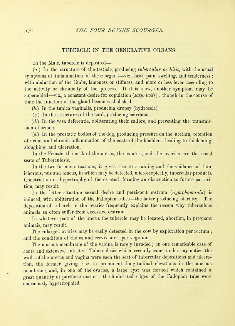 TUBERCLE IN THE GENERATIVE ORGANS. In the Male, tubercle is deposited— (a.) In the structure of the testicle, producing tubercular orchitis, with the usual symptoms of inflammation of these organs—viz., heat, pain, swelling, and tenderness ; with abduction of the limbs, lameness or stiffness, and more or less fever according to the activity or clironicity of the process. If it is slow, another symptom may be superadded—viz., a constant desire for copulation (satyriasis); though in the course of time the function of the gland becomes abolished. (6.) In the tunica vaginalis, producing dropsy (hydrocele). (c.) In the structures of the cord, producing scirrhous. (d.) In the vasa deferentia, obliterating their calibre, and preventing the transmis- sion of semen. (e.) In the prostatic bodies of the dog, producing pressure on the urethra, retention of urine, and chronic inflammation of the coats of the bladder—leading to thickening, sloughing, and ulceration. In the Female, the neck of the uterus, the os uteri, and the ovaries are the usual seats of Tuberculosis. In the two former situations, it gives rise to straining and the voidance of thin, ichorous, pus and mucus, in which may be detected, microscopically, tubercular products. Constriction or hypertrophy of the os uteri, forming an obstruction to future parturi- tion, may result. In the latter situation sexual desire and persistent oestrum (nymphomania) is induced, with obliteration of the Eallopian tubes—the latter producing sterility. The deposition of tubercle in the ovaries frequently explains the reason why tuberculous animals so often suffer from excessive oestrum. In whatever part of the uterus the tubercle may be located, abortion, in pregnant animals, may result. The enlarged ovaries may be easily detected in the cow by exploration per rectum ; and the condition of the os and cervix uteri per vaginum. The mucous membrane of the vagina is rarely invaded ; in one remarkable case of acute and extensive infective Tuberculosis which recently came under my notice the walls of the uterus and vagina were each the seat of tubercular depositions and ulcera- tion, the former giving rise to prominent longitudinal elevations in the nmcous membrane, and, in one of the ovaries, a large cyst was formed which contained a great quantity of puriform matter: the fimbriated edges of the Fallopian tube were enormously hypertrophied.