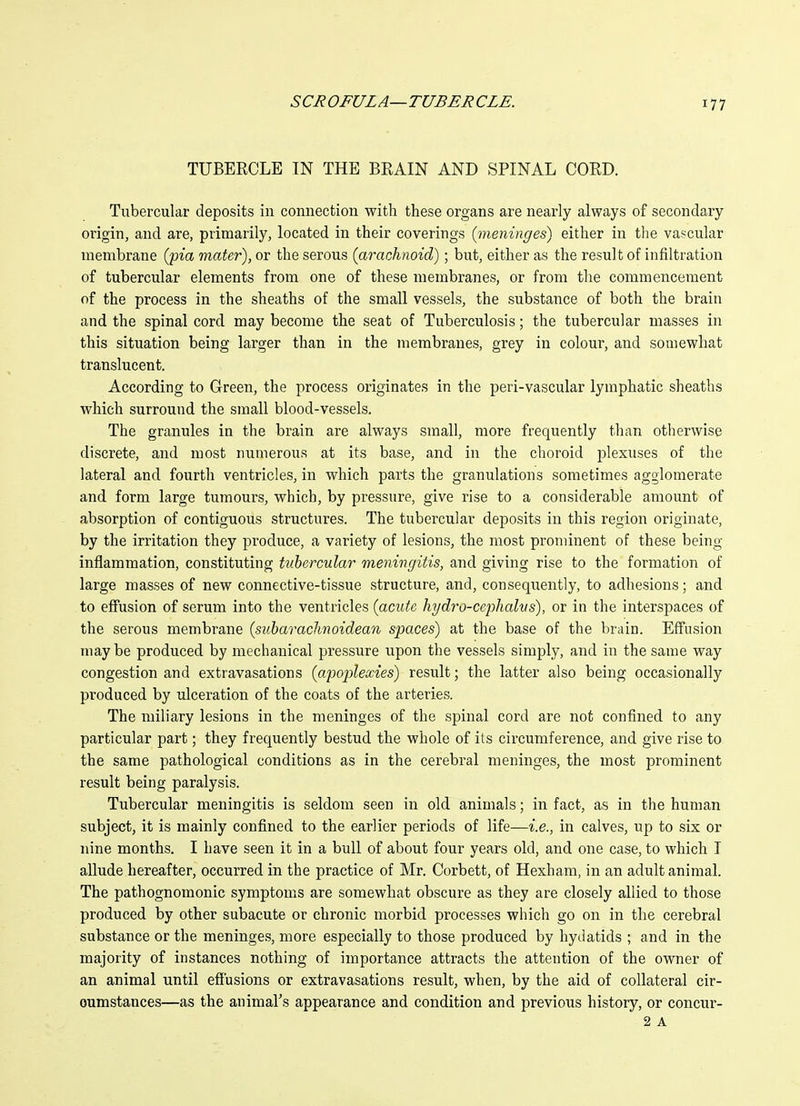 TUBERCLE IN THE BEAIN AND SPINAL COED. Tubercular deposits in connection with these organs are nearly always of secondary origin, and are, primarily, located in their coverings {meninges) either in the vascular membrane {pia mater), or the serous (arachnoid); but, either as the result of infiltration of tubercular elements from one of these membranes, or from the commencement of the process in the sheaths of the small vessels, the substance of both the brain and the spinal cord may become the seat of Tuberculosis; the tubercular masses in this situation being larger than in the membranes, grey in colour, and somewhat translucent. According to Green, the process originates in the peri-vascular lymphatic sheaths which surround the small blood-vessels. The granules in the brain are always small, more frequently than otlierwise discrete, and most numerous at its base, and in the choroid plexuses of the lateral and fourth ventricles, in which parts the granulations sometimes agglomerate and form large tumours, which, by pressure, give rise to a considerable amount of absorption of contiguous structures. The tubercular deposits in this region originate, by the irritation they produce, a variety of lesions, the most prominent of these being inflammation, constituting ttibcrcular meningitis, and giving rise to the formation of large masses of new connective-tissue structure, and, consequently, to adhesions; and to effusion of serum into the ventricles {acute hydro-cephalvs), or in the interspaces of the serous membrane {subarachnoidean spaces) at the base of the brain. Effusion maybe produced by mechanical pressure upon the vessels simply, and in the same way congestion and extravasations {apojjieccies) result; the latter also being occasionally produced by ulceration of the coats of the arteries. The miliary lesions in the meninges of the spinal cord are not confined to any particular part; they frequently bestud the whole of its circumference, and give rise to the same pathological conditions as in the cerebral meninges, the most prominent result being paralysis. Tubercular meningitis is seldom seen in old animals; in fact, as in the human subject, it is mainly confined to the earlier periods of life—i.e., in calves, up to six or nine months. I have seen it in a bull of about four years old, and one case, to which I allude hereafter, occurred in the practice of Mr. Corbett, of Hexham, in an adult animal. The pathognomonic symptoms are somewhat obscure as they are closely allied to those produced by other subacute or chronic morbid processes which go on in the cerebral substance or the meninges, more especially to those produced by hydatids ; and in the majority of instances nothing of importance attracts the attention of the owner of an animal until effusions or extravasations result, when, by the aid of collateral cir- oumstances—as the animal's appearance and condition and previous history, or concur-