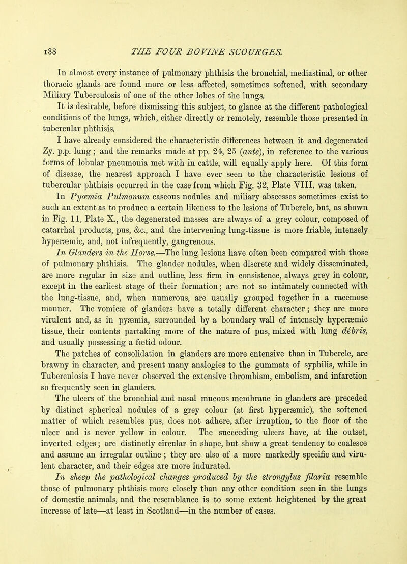 In almost every instance of pulmonary phthisis the bronchial, mediastinal, or other thoracic glands are found more or less affected, sometimes softened, with secondary Miliary Tuberculosis of one of the other lobes of the lungs. It is desirable, before dismissing this subject, to glance at the different pathological conditions of the lungs, which, either directly or remotely, resemble those presented in tubercular phthisis. I have already considered the characteristic differences between it and degenerated Zy. p.p. lung ; and the remarks made at pp. 24, 25 {ante)> in reference to the various forms of lobular pneumonia met with in cattle, will equally apply here. Of this form of disease, the nearest approach I have ever seen to the characteristic lesions of tubercular phthisis occurred in the case from which Fig. 32, Plate VIII. was taken. In Pymmia Pulmonum caseous nodules and miliary abscesses sometimes exist to such an extent as to produce a certain likeness to the lesions of Tubercle, but, as shown in Fig. 11, Plate X., the degenerated masses are always of a grey colour, composed of catarrhal products, pus, &c., and the intervening lung-tissue is more friable, intensely hyperfemic, and, not infrequently, gangrenous. In Glanders in the Horse.—The lung lesions have often been compared with those of pulmonary phthisis. The glander nodules, when discrete and widely disseminated, are more regular in size and outline, less firm in consistence, always grey in colour, except in the earliest stage of their formation; are not so intimately connected with the lung-tissue, and, when numerous, are usually grouped together in a racemose manner. The vomicae of glanders have a totally different character; they are more virulent and, as in pyaemia, surrounded by a boundary wall of intensely hyperaemic tissue, their contents partaking more of the nature of pus, mixed with lung debris, and usually possessing a foetid odour. The patches of consolidation in glanders are more entensive than in Tubercle, are brawny in character, and present many analogies to the gummata of syphilis, while in Tuberculosis I have never observed the extensive thrombism, embolism, and infarction so frequently seen in glanders. The ulcers of the bronchial and nasal mucous membrane in glanders are preceded by distinct spherical nodules of a grey colour (at first hypersemic), the softened matter of which resembles pus, does not adhere, after irruption, to the floor of the ulcer and is never yellow in colour. The succeeding ulcers have, at the outset, inverted edges; are distinctly circular in shape, but show a great tendency to coalesce and assume an irregular outline ; they are also of a more markedly specific and viru- lent character, and their edges are more indurated. In sheep the pathological changes produced by the strongylus filaria resemble those of pulmonary phthisis more closely than any other condition seen in the lungs of domestic animals, and the resemblance is to some extent heightened by the great increase of late—at least in Scotland—in the number of cases.