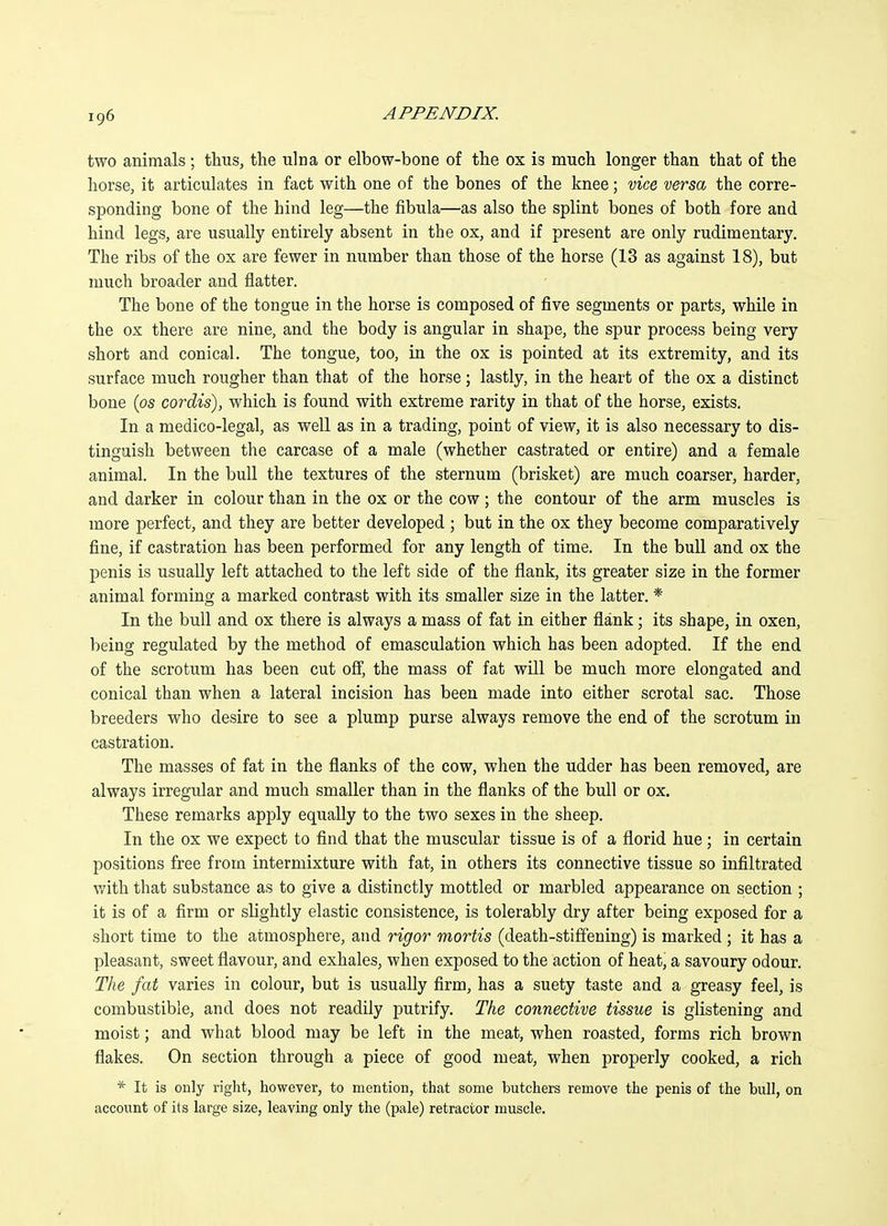 two animals ; thus, the ulna or elbow-bone of the ox is much longer than that of the horse, it articulates in fact with one of the bones of the knee; vice versa the corre- sponding bone of the hind leg—the fibula—as also the splint bones of both fore and hind legs, are usually entirely absent in the ox, and if present are only rudimentary. The ribs of the ox are fewer in number than those of the horse (13 as against 18), but much broader and flatter. The bone of the tongue in the horse is composed of five segments or parts, while in the ox there are nine, and the body is angular in shape, the spur process being very short and conical. The tongue, too, in the ox is pointed at its extremity, and its surface much rougher than that of the horse; lastly, in the heart of the ox a distinct bone (os cordis), which is found with extreme rarity in that of the horse, exists. In a medico-legal, as well as in a trading, point of view, it is also necessary to dis- tinguish between the carcase of a male (whether castrated or entire) and a female animal. In the bull the textures of the sternum (brisket) are much coarser, harder, and darker in colour than in the ox or the cow ; the contour of the arm muscles is more perfect, and they are better developed ; but in the ox they become comparatively fine, if castration has been performed for any length of time. In the bull and ox the penis is usually left attached to the left side of the flank, its greater size in the former animal forming a marked contrast with its smaller size in the latter. * In the bull and ox there is always a mass of fat in either flank; its shape, in oxen, being regulated by the method of emasculation which has been adopted. If the end of the scrotum has been cut ofi, the mass of fat will be much more elongated and conical than when a lateral incision has been made into either scrotal sac. Those breeders who desire to see a plump purse always remove the end of the scrotum in castration. The masses of fat in the flanks of the cow, when the udder has been removed, are always irregular and much smaller than in the flanks of the bull or ox. These remarks apply equally to the two sexes in the sheep. In the ox we expect to find that the muscular tissue is of a florid hue; in certain positions free from intermixture with fat, in others its connective tissue so infiltrated with that substance as to give a distinctly mottled or marbled appearance on section ; it is of a firm or slightly elastic consistence, is tolerably dry after being exposed for a short time to the atmosphere, and rigor mortis (death-stiffening) is marked ; it has a pleasant, sweet flavour, and exhales, when exposed to the action of heat, a savoury odour. The fat varies in colour, but is usually firm, has a suety taste and a greasy feel, is combustible, and does not readily putrify. The connective tissue is glistening and moist; and what blood may be left in the meat, when roasted, forms rich brown flakes. On section through a piece of good meat, when properly cooked, a rich * It is only right, however, to mention, that some butchers remove the penis of the bull, on account of its large size, leaving only the (pale) retractor muscle.