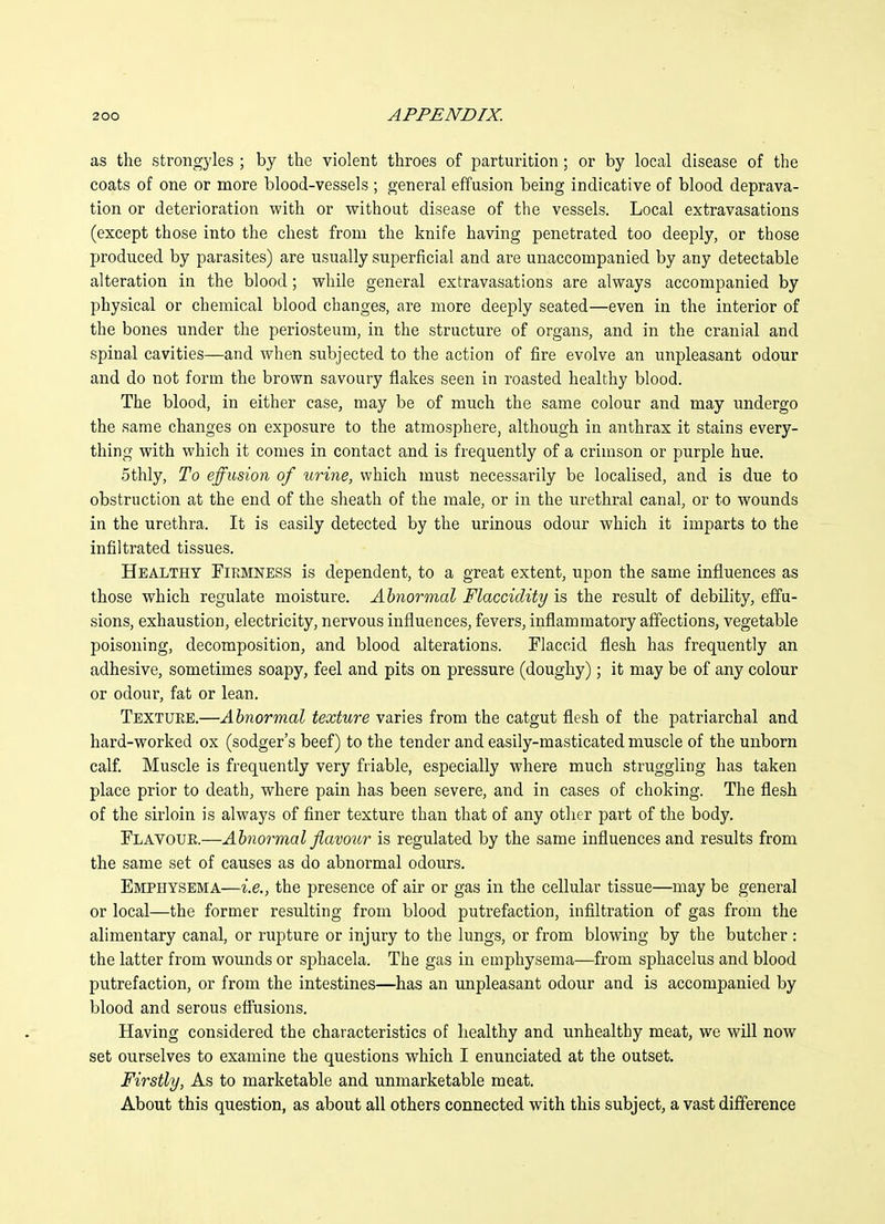 as the strongyles ; by the violent throes of parturition; or by local disease of the coats of one or more blood-vessels ; general effusion being indicative of blood deprava- tion or deterioration with or without disease of the vessels. Local extravasations (except those into the chest from the knife having penetrated too deeply, or those produced by parasites) are usually superficial and are unaccompanied by any detectable alteration in the blood; while general extravasations are always accompanied by physical or chemical blood changes, are more deeply seated—even in the interior of the bones under the periosteum, in the structure of organs, and in the cranial and spinal cavities—and when subjected to the action of fire evolve an unpleasant odour and do not form the brown savoury flakes seen in roasted healthy blood. The blood, in either case, may be of much the same colour and may undergo the same changes on exposure to the atmosphere, although in anthrax it stains every- thing with which it comes in contact and is frequently of a crimson or purple hue. 5thly, To effusion of urine, which must necessarily be localised, and is due to obstruction at the end of the sheath of the male, or in the urethral canal, or to wounds in the urethra. It is easily detected by the urinous odour which it imparts to the infiltrated tissues. Healthy Firmness is dependent, to a great extent, upon the same influences as those which regulate moisture. Abnormal Flaccidity is the result of debility, effu- sions, exhaustion, electricity, nervous influences, fevers, inflammatory affections, vegetable poisoning, decomposition, and blood alterations. Flaccid flesh has frequently an adhesive, sometimes soapy, feel and pits on pressure (doughy); it may be of any colour or odour, fat or lean. Texture.—Abnormal texture varies from the catgut flesh of the patriarchal and hard-worked ox (sodger's beef) to the tender and easily-masticated muscle of the unborn calf. Muscle is frequently very friable, especially where much struggling has taken place prior to death, where pain has been severe, and in cases of choking. The flesh of the sirloin is always of finer texture than that of any other part of the body. Flavour.—Abnormal flavour is regulated by the same influences and results from the same set of causes as do abnormal odours. Emphysema—i.e., the presence of air or gas in the cellular tissue—may be general or local—the former resulting from blood putrefaction, infiltration of gas from the alimentary canal, or rupture or injury to the lungs, or from blowing by the butcher : the latter from wounds or sphacela. The gas in emphysema—from sphacelus and blood putrefaction, or from the intestines—has an unpleasant odour and is accompanied by blood and serous eflusions. Having considered the characteristics of healthy and unhealthy meat, we will now set ourselves to examine the questions which I enunciated at the outset. Firstly, As to marketable and unmarketable meat. About this question, as about all others connected with this subject, a vast difference