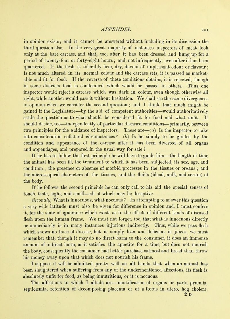 in opinion exists; and it cannot be answered without including in its discussion the third question also. In the very great majority of instances inspectors of meat look only at the bare carcase, and that, too, after it has been dressed and hung up for a period of twenty-four or forty-eight hours; and, not infrequently, even after it has been quartered. If the flesh is tolerably firm, dry, devoid of unpleasant odour or flavour ; is not much altered in its normal colour and the carcase sets, it is passed as market- able and fit for food. If the reverse of these conditions obtains, it is rejected, though in some districts food is condemned which would be passed in others. Thus, one inspector would reject a carcase which was dark in colour, even though otherwise all right, while another would pass it without hesitation. We shall see the same divergences in opinion when we consider the second question ; and I think that much might be gained if the Legislature—by the aid of competent authorities—would authoritatively settle the question as to what should be considered fit for food and what unfit. It should decide, too—independently of particular diseased conditions—primarily, between two principles for the guidance of inspectors. These are—(«) Is the inspector to take into consideration collateral circumstances ? (6) Is he simply to be guided by the condition and appearance of the carcase after it has been divested of all organs and appendages, and prepared in the usual way for sale ? If he has to follow the first principle he will have to guide him—the length of time the animal has been ill, tlie treatment to which it has been subjected, its sex, age, and condition ; the presence or absence of morbid processes in the tissues or organs ; and the microscopical characters of the tissues, and the fluids (blood, milk, and serum) of the body. If he follows the second principle he can only call to his aid the special senses of touch, taste, sight, and smell—all of which may be deceptive. Secondly, What is innocuous, what nocuous ? In attempting to answer this question a very wide latitude must also be given for difference in opinion and, I must confess it, for the state of ignorance which exists as to the effects of different kinds of diseased flesh upon the human frame. We must not forget, too, that what is innocuous directly or immediately is in many instances injurious indirectly. Thus, while we pass flesh which shows no trace of disease, but is simply lean and deficient in juices, we must remember that, though it may do no direct barm to the consumer, it does an immense amount of indirect harm, as it satisfies the appetite for a time, but does not nourish the body, consequently the consumer had better purchase oatmeal and bread than throw his money away upon that which does not nourish his frame. I suppose it will be admitted pretty well on all hands that when an animal has been slaughtered when suffering from any of the undermentioned affections, its flesh is absolutely unfit for food, as being innutritions, or it is nocuous. The affections to which I allude are—mortification of organs or parts, pyfemia, septicsemia, retention of decomposing placenta or of a foetus in utero, hog cholera, 2 D