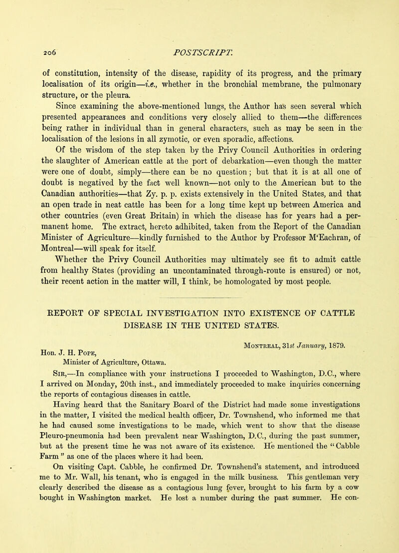 of constitution, intensity of the disease, rapidity of its progress, and the primary localisation of its origin—i.e., whether in the bronchial membrane, the pulmonary structure, or the pleura. Since examining the above-mentioned lungs, the Author has seen several which presented appearances and conditions very closely allied to them—the differences being rather in individual than in general characters, such as may be seen in the- localisation of the lesions in all zymotic, or even sporadic, affections. Of the wisdom of the step taken by the Privy Council Authorities in ordering the slaughter of American cattle at the port of debarkation—even though the matter were one of doubt, simply—there can be no question; but that it is at all one of doubt is negatived by the fact well known—not only to the American but to the Canadian authorities—that Zy. p. p. exists extensively in the United States, and that an open trade in neat cattle has been for a long time kept up between America and other countries (even Great Britain) in which the disease has for years had a per- manent home. The extract, hereto adhibited, taken from the Eeport of the Canadian Minister of Agriculture—kindly furnished to the Author by Professor M'Eachran, of Montreal—will speak for itself. Whether the Privy Council Authorities may ultimately see fit to admit cattle from healthy States (providing an uncontaminated through-route is ensured) or not, their recent action in the matter will, I think, be homologated by most people. EEPORT OF SPECIAL INVESTIGATION INTO EXISTENCE OF CATTLE DISEASE IN THE UNITED STATES. Montreal, 31si January, 1879. Hon. J. H. Pope, Minister of Agriculture, Ottawa. Sir,—In compliance with your instructions I proceeded to Washington, D.C., where I arrived on Monday, 20th inst., and immediately proceeded to make inquiries concerning the reports of contagious diseases in cattle. Having heard that the Sanitary Board of the District had made some investigations in the matter, I visited the medical health officer, Dr. Townshend, who informed me that he had caused some investigations to be made, which went to show that the disease Pleuro-pneumonia had been prevalent near Washington, D.C., during the past summer, but at the present time he was not aware of its existence. He mentioned the  Cabbie Farm  as one of the places where it had been. On visiting Capt. Cabbie, he confirmed Dr. Townshend's statement, and introduced me to Mr. Wall, his tenant, who is engaged in the milk business. This gentleman very clearly described the disease as a contagious lung fever, brought to his farm by a cow bought in Washington market. He lost a number during the past summer. He con-