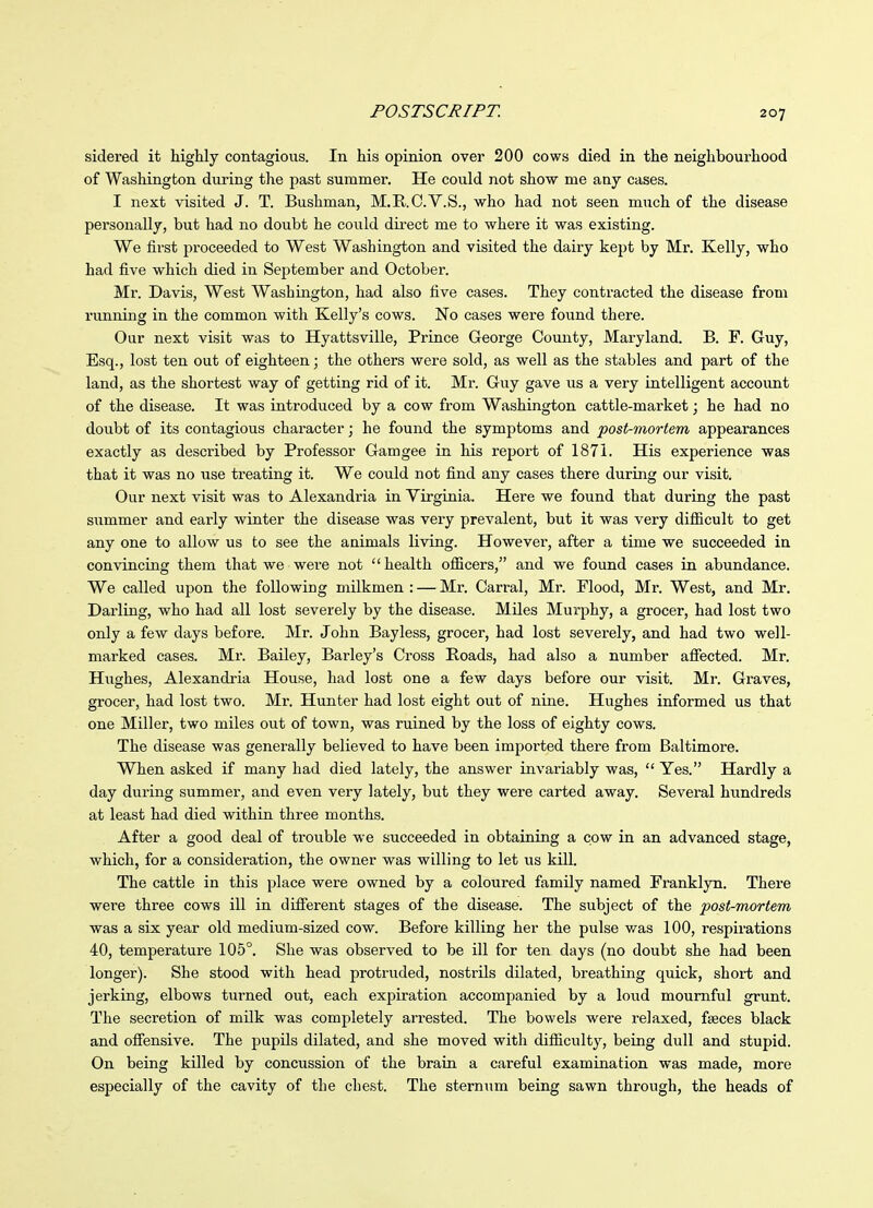 sidered it highly contagious. In his opinion over 200 cows died in the neighbourhood of Washington during the past summer. He could not show me any cases. I next visited J. T. Bushman, M.E..O.Y.S., who had not seen much of the disease personally, but had no doubt he could direct me to where it was existing. We first proceeded to West Washington and visited the dairy kept by Mr. Kelly, who had five which died in September and October. Mr. Davis, West Washington, had also five cases. They contracted the disease from running in the common with Kelly's cows. No cases were found there. Our next visit was to Hyattsville, Prince George County, Maryland. B. F. Guy, Esq., lost ten out of eighteen; the others were sold, as well as the stables and part of the land, as the shortest way of getting rid of it. Mr. Guy gave us a very intelligent account of the disease. It was introduced by a cow from Washington cattle-market; he had no doubt of its contagious character; he found the symptoms and post-mortem appearances exactly as described by Professor Gamgee in his report of 1871. His experience was that it was no use treating it. We could not find any cases there during our visit. Our next visit was to Alexandria in Virginia. Here we found that during the past summer and early winter the disease was very prevalent, but it was very difiicult to get any one to allow us to see the animals living. However, after a time we succeeded in convincing them that we weie not health ofiicers, and we found cases in abundance. We called upon the following milkmen : — Mr. Carral, Mr. Flood, Mr. West, and Mr. Darling, who had all lost severely by the disease. Miles Murphy, a grocer, had lost two only a few days before. Mr. John Bayless, grocer, had lost severely, and had two well- marked cases. Mr. Bailey, Barley's Cross Roads, had also a number afiected. Mr. Hughes, Alexandria House, had lost one a few days before our visit. Mr. Graves, grocer, had lost two. Mr. Hunter had lost eight out of nine. Hughes informed us that one Miller, two miles out of town, was ruined by the loss of eighty cows. The disease was generally believed to have been imported there from Baltimore. When asked if many had died lately, the answer invariably was,  Yes. Hardly a day during summer, and even very lately, but they were carted away. Several hundreds at least had died within three months. After a good deal of trouble we succeeded in obtaining a cow in an advanced stage, which, for a consideration, the owner was willing to let us kill. The cattle in this place were owned by a coloured family named Franklyn. There were three cows ill in different stages of the disease. The subject of the post-mortem was a six year old medium-sized cow. Before killing her the pulse v/as 100, respirations 40, temperature 105°. She was observed to be ill for ten days (no doubt she had been longer). She stood with head protruded, nostrils dilated, breathing quick, short and jerking, elbows turned out, each expiration accompanied by a loud mournful grunt. The secretion of milk was completely arrested. The bowels were relaxed, faeces black and offensive. The pupils dilated, and she moved with difiiculty, being dull and stupid. On being killed by concussion of the brain a careful examination was made, more especially of the cavity of the chest. The sternum being sawn through, the heads of