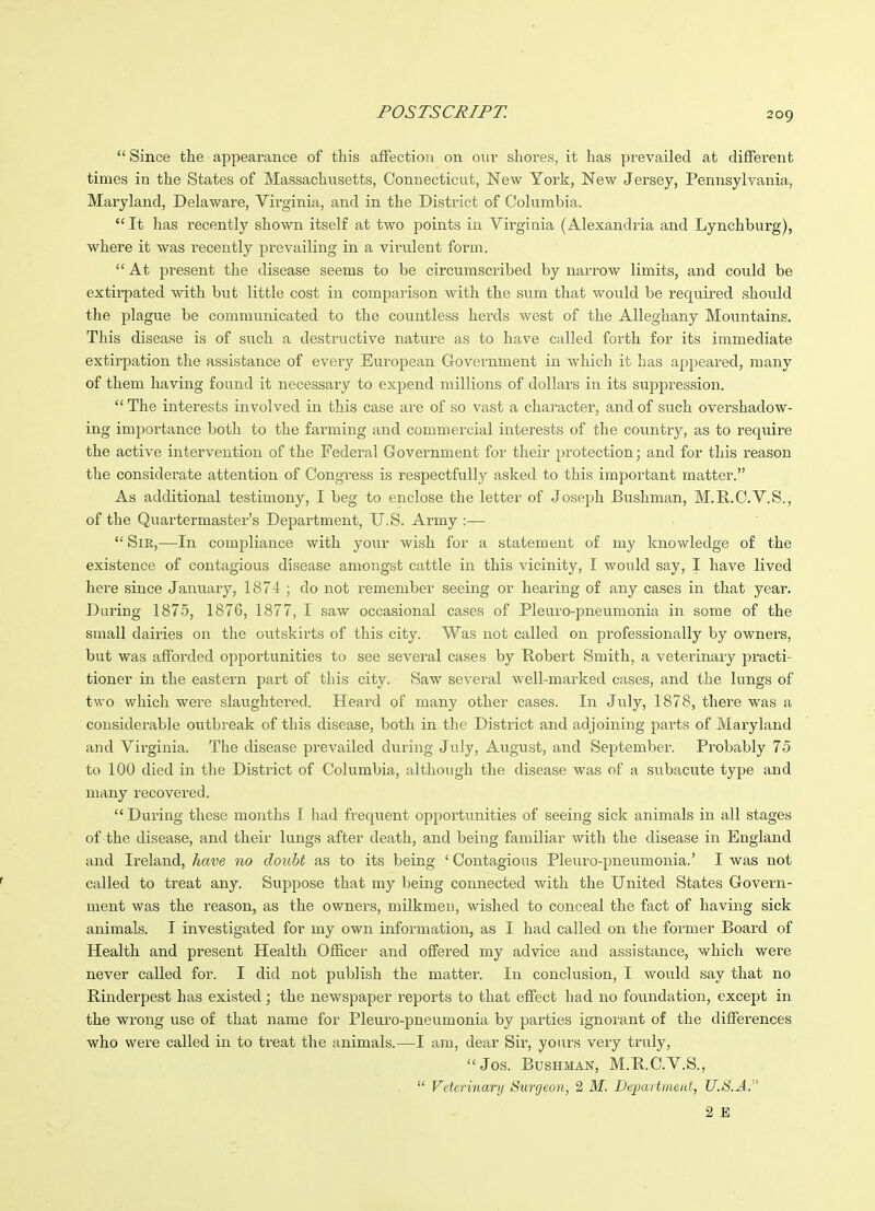 Since the appearance of this affection on oiiv shores, it has prevailed at different times in the States of Massachusetts, Connecticut, New York, New Jersey, Pennsylvania, Maryland, Delaware, Virginia, and in the District of Columbia. It has recently shown itself at two points in Virginia (Alexandria and Lynchburg), whei'e it was recently j^revailing in a vii'ulent form. At present the disease seems to be circumscribed by narrow limits, and could be extirpated with but little cost in comparison with the sum that would be required should the plague be communicated to the countless herds west of the Alleghany Mountains. This disease is of such a destructive nature as to have called forth for its immediate extirpation the assistance of every European Government in which it has appeared, many of them having found it necessary to expend millions of dollars in its suppression. The interests involved in this case are of so vast a character, and of siich overshadow- ing importance both to the farming and commercial interests of the country, as to require the active intervention of the Federal Government for their protection; and for this reason the considerate attention of Congress is respectfully asked to this important matter. As additional testimony, I beg to enclose the letter of Joseph Bushman, M.R.C.VS., of the Quartermaster's Department, U.S. Army :— Sir,—In compliance with your wish for a statement of my knowledge of the existence of contagious disease amongst cattle in this vicinity, I would say, I have lived here since January, 1874 ; do not remember seeing or hearing of any cases in that year. Daring 1875, 1876, 1877, I saw occasional cases of Pleuro-pneumonia in some of the small dairies on the outskirts of this city. Was not called on professionally by owners, but was afforded opportunities to see several cases by Robert Smith, a veterinary practi- tioner in the eastern part of this city. Saw several well-marked cases, and the lungs of two which were slaughtered. Heard of many other cases. In July, 1878, there was a considerable outbreak of this disease, both in the District and adjoining parts of Maryland and Virginia. The disease prevailed during July, August, and September. Probably 75 to 100 died in the District of Columbia, although the disease was of a subacute type and many recovered. During these months I had frequent opportunities of seeing sick animals in all stages of the disease, and their lungs after death, and being familiar with the disease in England and Ireland, ham no doiibt as to its being ' Contagious Pleuro-pneumonia.' I was not called to treat any. Suppose that my being connected with the United States Govern- ment was the reason, as the owners, milkmen, wished to conceal the fact of having sick animals. I investigated for my own information, as I had called on the former Board of Health and present Health Officer and offered my advice and assistance, which were never called for. I did not publish the matter. In conclusion, I would say that no Rinderpest has existed; the newspaper reports to that effect had no foundation, except in the wrong use of that name for Pleuro-pneumonia by parties ignorant of the differences who were called in to treat the animals.—I am, dear Sir, yours very truly, Jos. Bushman, M.E.C.V.S., VeUrinanj Surgeon, 2 M. Departmcut, U.S.A.''