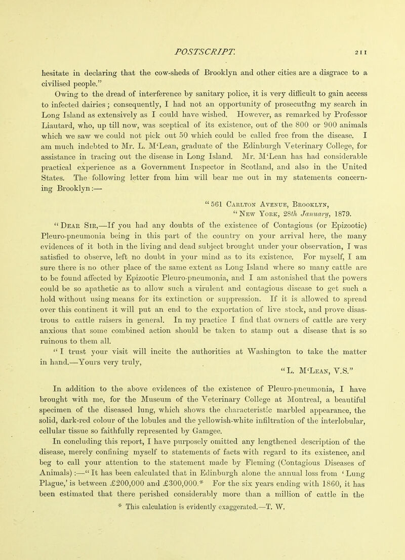 hesitate in declaring that the cow-sheds of Brooklyn and other cities are a disgrace to a civilised people. Owing to the dread of interference by sanitary police, it is very difficult to gain access to infected dairies; consequently, I had not an opportunity of prosecuting my search in Long Island as extensively as I could have wished. However, as remarked by Professor Liautai'd, who, up till now, was sceptical of its existence, out of the 800 or 900 animals which we saw we could not pick out 50 which could be called free from the disease. I am much indebted to Mr. L. M'Lean, graduate of the Edinburgh Veterinary College, for assistance in tracing out the disease in Long Island. Mr. M'Lean has had considerable practical experience as a Government Inspector in Scotland, and also in th-e United States. The following letter from him will bear me out in my statements concern- ing Brooklyn:—  561 Carlton Avenue, Brooklyn, New York, '2&th January, 1879.  Dear Sir,—If you had any doubts of the existence of Contagious (or Epizootic) Pleuro-pneumonia being in this part of the country on your arrival here, the many evidences of it both in the living and dead subject brought under your observation, I was satisfied to observe, left no doubt in your mind as to its existence. For myself, I am sure there is no other place of the same extent as Long Island where so many cattle are to be found affected by Epizootic Pleuro-pneumonia, and I am astonished that the powers could be so apathetic as to allow such a virulent and contagious disease to get such a hold without using means for its extinction or suppression. If it is allowed to spread over this continent it will put an end to the exportation of live stock, and prove disas- trous to cattle raisers in general. In my practice I find that owners of cattle are very anxious that some combined action should be taken to stamp out a disease that is so ruinous to them all.  I trust your visit will incite the authorities at Washington to take the matter in hand.—Yours very truly, L. M'Lean, Y.S. In addition to the above evidences of the existence of Pleuro-pneumonia, I have brought with me, for the Museum of the Veterinary College at Montreal, a beautiful specimen of the diseased lung, which shows the characteristic marbled appearance, the solid, dark-red colour of the lobules and the yellowish-white infiltration of the interlobular, cellular tissue so faithfully represented by Gamgee. In concluding this report, I have purposely omitted any lengthened description of the disease, merely confining myself to statements of facts with regard to its existence, and beg to call your attention to the statement made by Fleming (Contagious Diseases of Animals):— It has been calculated that in Edinburgh alone the anmial loss from ' Lung Plague,' is between £200,000 and £300,000.* For the six years ending with 1860, it has been estimated that there perished considerably more than a million of cattle in the * This calculation is evidently exaggerated.—T. W,