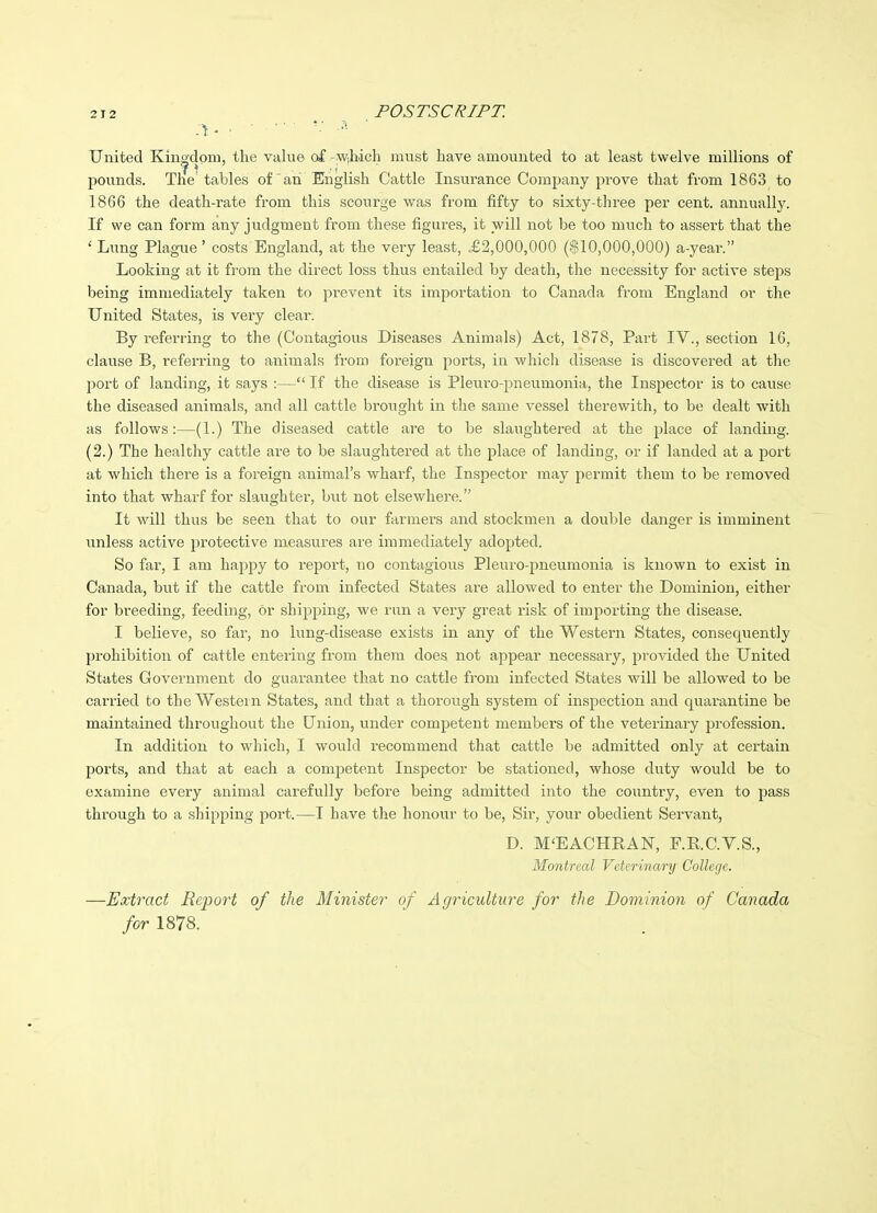 A' ' ■ ■ ■ United Kingdom, the vahie of -w,hich must have amounted to at least twelve millions of pounds. The tables of an English Cattle Insurance Company prove that from 1863 to 1866 the death-rate from this scourge was from fifty to sixty-three per cent, annually. If we can form any judgment from these figures, it will not be too much to assert that the ' Limg Plague' costs England, at the very least, £2,000,000 ($10,000,000) a-year. Looking at it from the direct loss thus entailed by death, the necessity for active steps being immediately taken to prevent its importation to Canada from England or the United States, is very clear. By referring to the (Contagious Diseases Animals) Act, 1878, Part IV., section 16, clause B, referring to animals from foreign ports, in which disease is discovered at the port of landing, it says :— If the disease is Pleuro-pneumonia, the Inspector is to cause the diseased animals, and all cattle brought in the same vessel therewith, to be dealt with as follows:—(1.) The diseased cattle are to be slaughtered at the place of landing. (2.) The healthy cattle are to be slaughtered at the place of landing, or if landed at a port at which there is a foreign animal's wharf, the Inspector may permit them to be removed into that wharf for slaughter, but not elsewhere. It will thus be seen that to our farmers and stockmen a double danger is imminent unless active protective measures are immediately adopted. So far, I am happy to report, no contagious Pleuro-pneumonia is known to exist in Canada, but if the cattle from infected States are allowed to enter the Dominion, either for breeding, feeding, or shipping, we run a very great risk of importing the disease. I believe, so far, no lung-disease exists in any of the Western States, consequently prohibition of cattle entering from them does not appear necessary, provided the United States Government do guax'antee that no cattle from infected States will be allowed to be carried to the Western States, and that a thorongh system of inspection and quarantine be maintained throughout the Union, under competent members of the veterinary profession. In addition to which, I would recommend that cattle be admitted only at certain ports, and that at each a comj^etent Inspector be stationed, whose duty would be to examine every animal carefiilly before being admitted into the country, even to pass through to a shipping port.—I have the honour to be, Sir, your obedient Servant, D. M'EACHRAN, F.E.C.V.S., Montrccd Vderinary College. —Extract Report of the Minister of Agriculture for the Dominion of Canada for 1878.