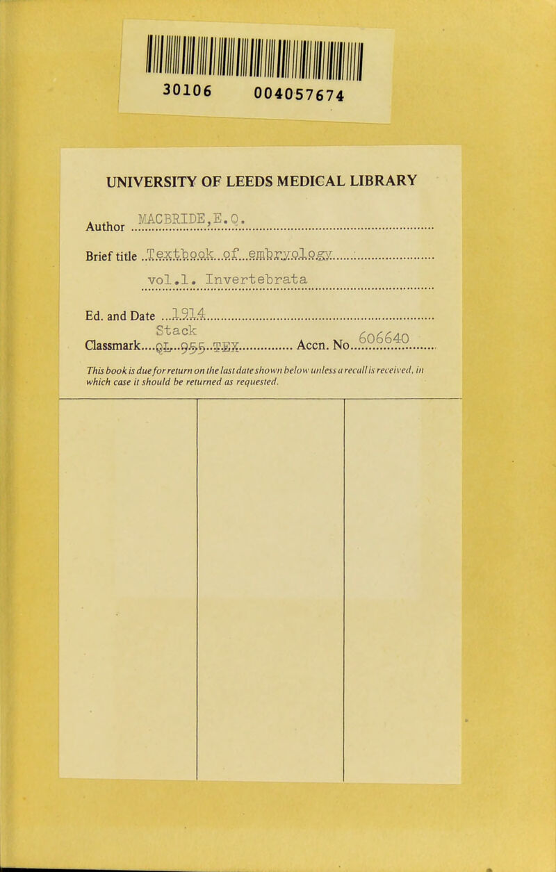 30106 004057674 UNIVERSITY OF LEEDS MEDICAL LIBRARY . . MACBRIDE,E.O. Author ' : Brief title . Textb.Qp.lc.. of. effl]?rXQ.lPS>: : vol.1. Invertebrata Ed. and Date ...19M Stack f,C)f,f,4ri aassmark,...Qi,..9.5,5..5.EX- Accn. No..,T.r.°.T.'^n.... This book is due for return on the lasi dale shown below unless a readi is received, in which case it should be returned as requested.