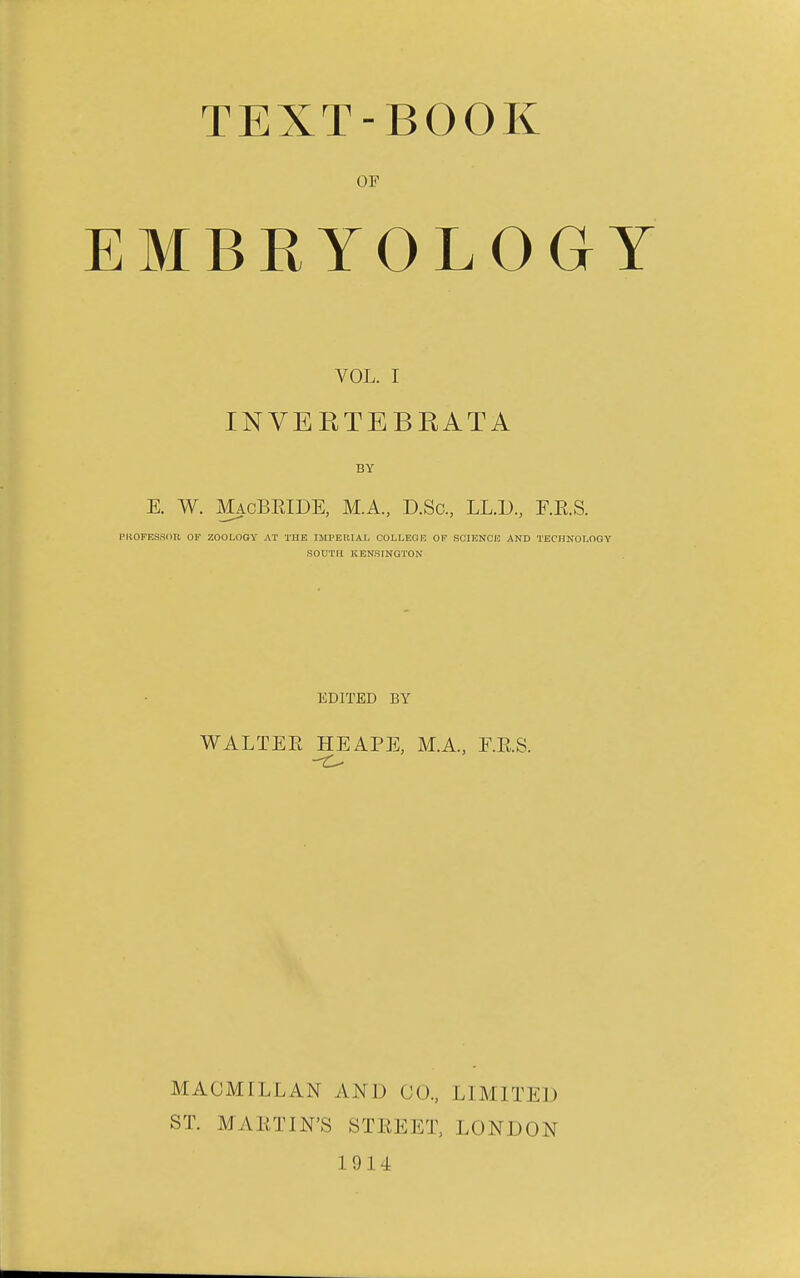 TEXT-BOOK OF EMBRYOLOGY VOL. I INVERTEBRATA BY E. W. MacBEIDE, M.A., D.Sc, LL.D, F.R.S. PkOFESHOR OF ZOOLOGY AT THE IMPERIAL COLLEGE OF SCraNOE AND TECHKOLOGY SOUTH KENSINGTON EDITED BY WALTER HE APE, M.A, E.E.S. MACMTLLAN AND CO., LIMITED ST. MARTIN'S STREET, LONDON 1914