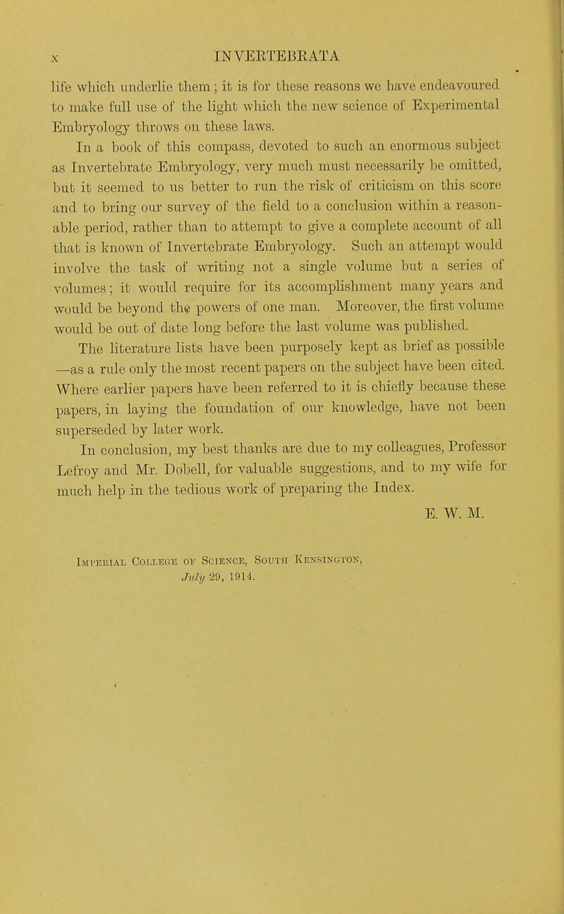 life which underlie them; it is for these reasons we have endeavoured to make full use of the light which the new science of Experimental Embryology throws on these laws. In a book of this compass, devoted to such an enormous subject as Invertebrate Embryology, very much must necessarily be omitted, but it seemed to us better to run the risk of criticism on this score and to bring our survey of the field to a conclusion within a reason- able period, rather than to attempt to give a complete account of all that is known of Invertebrate Embryology. Such an attempt would involve the task of writing not a single volume but a series of volumes; it would require for its accomplishment many years and would be beyond th^ powers of one man. Moreover, the first volume would be out of date long before the last volume was published. The literature lists have been purposely kept as brief as possible —as a rule only the most recent papers on the subject have been cited. Where earlier papers have been referred to it is chiefly because these papers, in laying the foundation of our knowledge, have not been superseded by later work. In conclusion, my best thanks are due to my colleagues, Professor Lefroy and Mr. Dobell, for valuable suggestions, and to my wife for much help in the tedious work of preparing the Index. E. W. M. Imvehial College ov Science, Soutie Kensington, July 29, 1914.