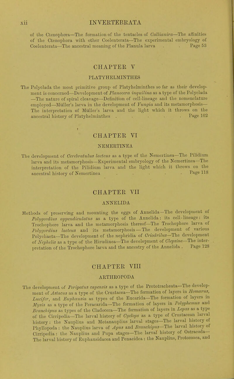 of tlie Gteuophova—The formation of tlie tentacles of Gallianira—The allinitie.s of the Ctenophora with otlior Coolentevata—The experimental embryology of Coelenterata—The ancestral meaning of the Planula larva . . Page 53 CHAPTER V PLATYHELMINTHES Tlie Polyclada the most primitive group of Platyhelmintlies so far as their develop- ment is concerned—Development of Planocera inquilina as a type of the Polyclada —The nature of spiral cleavage—Definition of cell-lineage and the nomenclatm-e employed—Miiller's larva in the development of Vungia and its metamorphosis— The interpretation of Miiller's larva and the light which it throws on the ancestral history of Platyhelmintlies ..... Page 102 CHAPTER VI NEMERTINEA The development of Ccrehratulus lacteus as a type of the Nemertiiiea—The Pilidium larva and its metamorphosis—Experimental embryology of the Nemertinea—The interpretation of the Pilidium larva and the light which it throws on the ancestral history of Nemertinea ..... Page 118 CHAPTER Vn ANNELIDA iVlethods of preserving and mounting the eggs of Annelida—The development of Polygordius appendiculatus as a type of the Annelida: its cell - lineage: its Trochophore larva and the metamorphosis thereof—The Trochophore larva of Polygordius lacteus and its metamorphosis — The development of various Polychaeta—The development of the nephridia of Criodrilus—T\\e development of Nephelis as a type of the Hirudinea—The development of CZcjjsmjc—The inter- pretation of the Trochophore larva and the ancestry of the Annelida . Page 128 CHAPTER VHI ARTHROPODA The development of Peripatus capensis as a type of the Prototracheata—The develop- ment of Astacus as a type of the Crustacea—The formation of layers in Uomarus, Lucifer, and Eiqihausia as types of the Eucarida—The formation of layers in Mysis as a type of the Peracarida—Tlie formation of layers in Polyphemus and Branchipus as types of the Cladocera—Tlie formation of layers in Lepns as a type of the Cirripedia—The larval history of Cyclops as a type of Crustacean larval history : the Nauplius and Metanauplius larval stages—The larval history of Phyllopoda : the Nauplius larva of Apus and Branchipus—lha larval history of Cirripedia: the Nauplius and Pupa stages—The larval history of Ostracoda— The larval history of Euphausidacea and Penaeidea : the Nauplius, Protozoaea, and