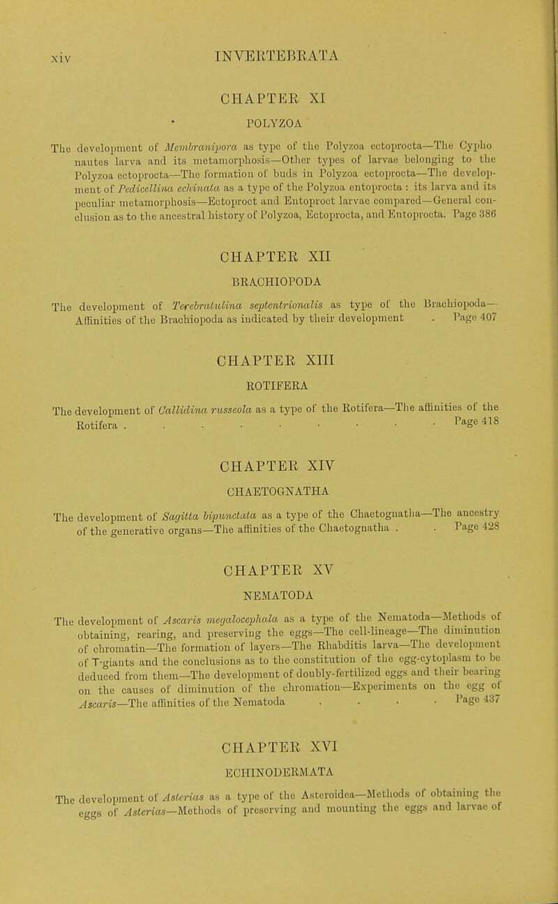 CHAPTER XI rOLYZOA The development of Membrmdpom as typo of the Polyzoa eetopvocta—The Cypbo nautes hirva and its iiietainorphosis—Otlicr types of larvae belonging to the Polyzoa ectoprocta—The i'onnation of buds in I'olyzoa ectoprocta—The develop- ment of Pcdicellina echinata as a type of the Polyzoa entoproota : its larva and its peculiar metamorphosis—Ectoproct and Eutoproct larvae compared—General con- clusion as to the ancestral history of Polyzoa, Ectoprocta, and Entoprocta. Page 386 CHAPTER Xn BRACHIOPODA The development of 2'efebratulina septenirionalis as type of the Brachiopoda—• Affinities of the Brachiopoda as indicated by their development . Page 407 CHAPTER Xm ROTIFERA The deyelopment of Calliclina russcola as a type of the Rotifera—The affinities of the Rotifera ^^g^ 418 CHAPTER XIV CHAETOGNATHA The development of Sagitta liimndata as a type of the Chaetognatha—The ancestry of the generative organs—The affinities of the Chaetognatha . . Page 428 CHAPTER XV NEMATODA The development of Ascaris mccjalocephala as a type of the Nematoda—Methods of obtaining, rearing, and preserving the eggs—The cell-lineage—The diminution of chromatin—The formation of layers—The Rhabditis larva—The development of T-giants and the conclusions as to the constitution of the egg-cytoplasm to be deduced from them—The development of doubly-fertilized eggs and their bearing on the causes of diminution of the chromation—Experiments on the egg of ^scam—The affinities of the Nematoda . . . • l^age 437 CHAPTER XVI ECHINODERMATA The development of yisterms as a type of the Asteroidea—Methods of obtaining the eggs of ^s<erias—Methods of preserving and mounting tlie eggs and larvae of