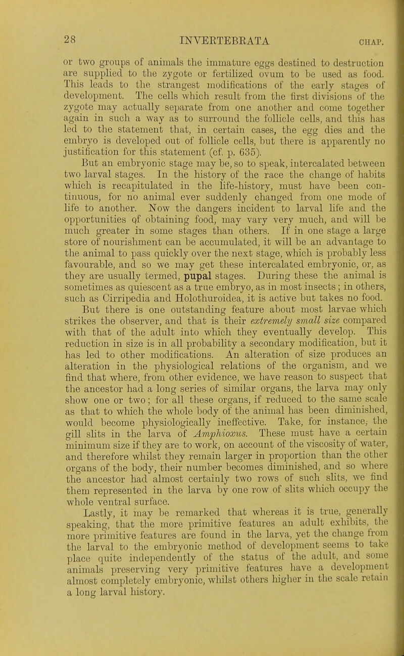 or two groups of animals the immature eggs destiued to destruction are supplied to the zygote or fertilized ovum to be used as food. This leads to the strangest nwdifications of the early stages of development. The cells which result from the first divisions of the zygote may actually separate from one another and come together again in such a way as to surround the folhcle cells, and this has led to the statement that, in certain cases, the egg dies and the embryo is developed out of folhcle cells, but there is apparently no justification for this statement (of. p. 635). But an embryonic stage may be, so to speak, intercalated between two larval stages. In the history of the race the change of habits wliich is recapitulated in the life-history, must have been con- tinuous, for no animal ever suddenly changed from one mode of life to another. Now the dangers incident to larval life and the opportunities qf obtaining food, may vary very much, and will be much greater in some stages than others. If in one stage a large store of nourislunent can be accumulated, it will be an advantage to the animal to pass quickly over the next stage, which is probably less favourable, and so we may get these intercalated embryonic, or, as they are usually termed, pupal stages. During these the animal is sometimes as quiescent as a true embryo, as in most insects; in others, such as Cirripedia and Holothuroidea, it is active but takes no food. But there is one outstanding feature about most larvae which strikes the observer, and that is their extremely small size compared with that of the adult into which they eventually develop. Tliis reduction in size is in all probabihty a secondary modification, but it has led to other modifications. An alteration of size produces an alteration in the physiological relations of the organism, and we find that where, from other evidence, we have reason to suspect that the ancestor had a long series of similar organs, the larva may only show one or two; for all these organs, if reduced to the same scale as that to which the whole body of the animal has been diminished, would become physiologically ineffective. Take, for instance,- the gill shts in the larva of Amphioxus. These must have a certain minimum size if they are to work, on account of the viscosity of water, and therefore whilst they remain larger in proportion than the other organs of the body, their number becomes diminished, and so where the ancestor had almost certainly two rows of such slits, we find them represented in the larva by one row of slits wliich occupy the whole ventral surface. Lastly, it may be remarked that whereas it is true, generally speaking, that the more primitive features an adult exliibits, the more primitive features are found in the larva, yet the change from the larval to the embryonic method of development seems to take place quite independently of the status of the adult, and some animals ]jreserving very primitive features have a development almost completely embryonic, whilst others liigher in the scale retain a long larval history.