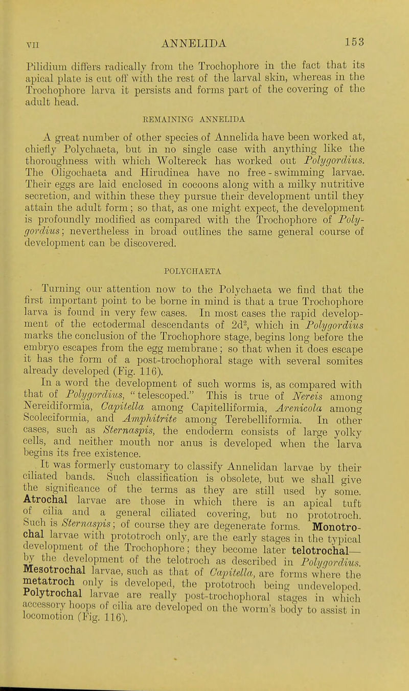 Pilidium differs radically from the Trochophore in the fact that its apical plate is cut olf with the rest of the larval skin, whereas in the Trochophore larva it persists and forms part of the covering of the adult head. REMAINING ANNELIDA A great number of other species of Annelida have been worked at, chiefly Polychaeta, but in no single case with anything like the thoroughness with which Woltereck has worked out Polygordius. The Oligochaeta and Hirudinea have no free - swimming larvae. Their eggs are laid enclosed in cocoons along with a milky nutritive secretion, and within these they pursue their development until they attain the adult form; so that, as one might expect, the development is profoundly modified as compared with the Trochophore of Poly- gordius-, nevertheless in broad outlines the same general course of development can be discovered. POLYCHAETA ■ Turning our attention now to the Polychaeta we find that the first important point to be borne in mind is that a true Trochophore larva is found in very few cases. In most cases the rapid develop- ment of the ectodermal descendants of 2d2, which in Polygordius marks the conclusion of the Trochophore stage, begins long before the embryo escapes from the egg membrane; so that when it does escape it has the form of a post-trochophoral stage with several somites already developed (Fig. 116). In a word the development of such worms is, as compared with that of Polygordius, telescoped. This is true of Mreis among Nereidiformia, Gapitella among Capitelliformia, Arenicola among Scoleciformia, and Amphitrite among Terebelliformia. In other cases, such as Sternaspis, the endoderrn consists of large yolky cells, and neither mouth nor anus is developed when the larva begins its fx-ee existence. _ _ It was formerly customary to classify Annelidan larvae by their ciliated bands. Such classification is obsolete, but we shall give the significance of the terms as they are still used by some. Atrochal larvae are those in which there is an apical tuft of cilia and a general ciliated covering, but no prototroch. Such IS Sternaspis; of course they are degenerate forms. Monotro- chal larvae with prototroch only, are the early stages in the typical development of the Trochophore; they become later telotrochal— by tlie development of the telotroch as described in Polygordius Mesotrochal larvae, such as that of Capitella, are forms where the metatroch only is developed, the prototroch being undeveloped, i'olytrochal larvae are really post-trochophoral stages in which accessory hoops of cilia are developed on the worm's body to assist in locomotion (Fig. 116).