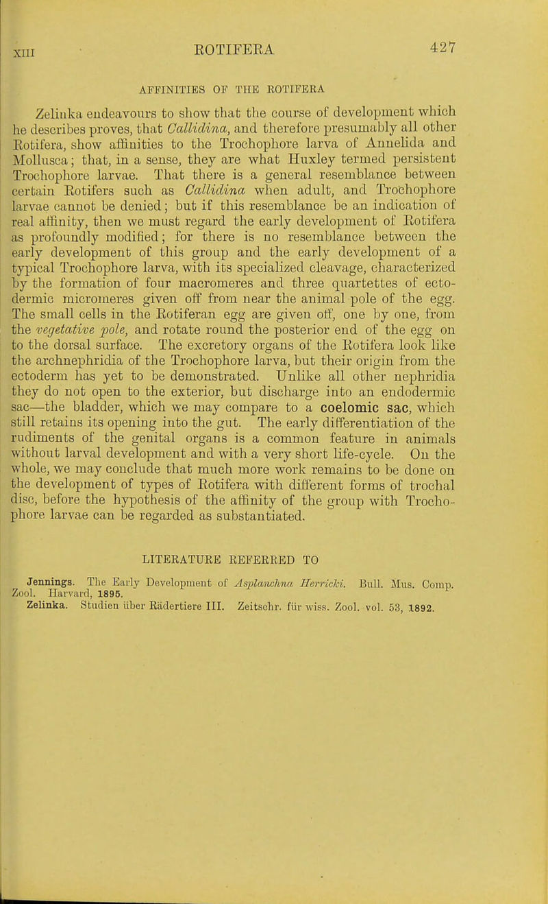 AFFINITIES OF THE KOTIFERA Zeliiika eudeavonrs to show thab the course of development which he describes proves, that OccUidina, and therefore presumably all other Kotifera, show affinities to the Trochophore larva of Annelida and Mollusca; that, in a sense, they are what Huxley termed persistent Trochophore larvae. That there is a general resemblance between certain Eotifers such as Gallidina when adult, and Trobhophore larvae cannot be denied; but if this resemblance be an indication of real affinity, then we must regard the early development of Kotifera as profoundly modified; for there is no resemblance between the early development of this group and the early development of a typical Trochophore larva, with its specialized cleavage, characterized by tlie formation of four macromeres and three quartettes of ecto- dermic micromeres given off from near the animal pole of the egg. The small cells in the Eotiferan egg are given off, one by one, from the vegetative pole, and rotate round the posterior end of the egg on to the dorsal surface. The excretory organs of the Kotifera look like the archnephridia of the Trochophore larva, but their origin from the ectoderm has yet to be demonstrated. Unlike all other nephridia they do not open to the exterior, but discharge into an endodermic sac—the bladder, which we may compare to a coelomic sac, which still retains its opening into the gut. The early differentiation of the rudiments of the genital organs is a common feature in animals without larval development and with a very short life-cycle. On the whole, we may conclude that much more work remains to be done on the development of types of Kotifera with different forms of trochal disc, before the hypothesis of the affinity of the group with Trocho- phore larvae can be regarded as substantiated. LITERATURE REFERRED TO Jennings. The Early Developiiieut of As2}lanchna fferricki. Bull. Mus. Comp. Zool. Harvard, 1896. Zelinka. Studien liber Riidertiere III. Zeitschr. fiir wiss. Zool. vol. 53, 1892.