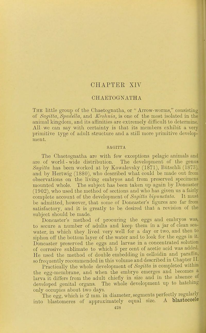 CHAPTER XIV CHAETOGNATHA The little group of the Chaetognatha, or  Arrow-worms, cousisting of Sagitta, Spadella, and Krohnia, is one of the most isolated in the animal kingdom, and its affinities are extremely difficult to determine. All we can say with certainty is that its members exhibit a very primitive type of advilt structure and a still more primitive develop- ment. SAGITTA The Chaetognatha are with few exceptions pelagic animals and are of world-wide distribution. The development of the genus Sagitta has been worked at by Kowalevsky (1871), Biitschli (1873), and by Hertwig (1880), who described what could be made out from observations on the living embryos and from preserved specimens mounted whole. The subject has been taken up again by Doncaster (1902), who used the method of sections and who has given us a fairly complete account of the development of Sagitta Upunctaia. It must be admitted, however, that some of Doncaster's figures are far from satisfactory, and it is greatly to be desired that a revision of the subject should be made. Doncaster's method of procuring the eggs and embryos was, to secure a iiumber of adults and keep them in a jar of clean sea- water, in which they lived very well for a day or two, and theu to siphon off the bottom layer of the water and to look for the eggs-in it. Doncaster preserved the eggs and larvae in a concentrated solution of corrosive sublimate to which 5 per cent of acetic acid was added. He used the method of double embedding in celloidin and paraflin, so frequently recommended in this volume and described in Chapter II. Practically the whole development of Sagitta is completed within the egg-membrane, and when the embryo emerges and becomes a larva it differs from the adult chiefly in size and in the absence of developed genital organs. The whole development up to hatchmg only occupies about two days. The egg, which is -2 mm. in diameter, segments perfectly regularly into blastomeres of approximately equal size. A blastocoele