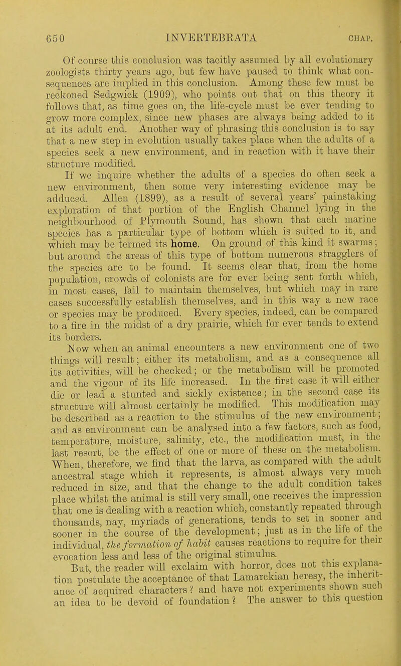 01' course tliis conclusion was tacitly assumed by all evolutionary zoologists thirty years ago, but few have paused to tliink what con- sequences are implied in this conclusion. Among these few must be reckoned Sedgwick (1909), who points out that on tliis theory it follows that, as time goes on, the hle-cycle must be ever tending to grow more complex, since new phases are always being added to it at its adult end. Another way of phrasing this conclusion is to say that a new step in evolution usually takes place when the adults of a species seek a new environment, and in reaction with it have their structure modified. If we inquire whether the adults of a species do often seek a new environment, then some very interesting evidence may be adduced. Allen (1899), as a result of several years' painstaking exploration of that portion of the English Channel lying in the neighbourhood of Plymouth Sound, has shown that each marine species has a particular type of bottom which is suited to it, and which may be termed its home. On ground of this kind it swarms; but around the areas of tliis type of bottom numerous stragglers of the species are to be found. It seems clear that, from the home population, crowds of colonists are for ever being sent forth which, in most cases, fail to maintain themselves, but which may in rare cases successfully estabhsh themselves, and in this way a new race or species may be produced. Every species, indeed, can be compared to a fire in the midst of a dry prairie, which for ever tends to extend its borders. Is'ow when an animal encounters a new environment one of two things will result; either its metaboHsm, and as a consequence all its activities, will be checked; or the metabohsm will be promoted and the vigour of its life increased. In the first case it wiU either die or lead° a stunted and sickly existence; in the second case its structure will almost certainly be modified. This modification may be described a,s a reaction to the stimulus of the new envu'onment; and as environment can be analysed into a few factors, such as food, temperature, moisture, sahnity, etc., the modification must, m the last resort, be the effect of one or more of these on the metabohsm. When, therefore, we find that the larva, as compared with the adult ancestral stage which it represents, is almost always very much reduced in size, and that the change to the adult condition takes place whilst the animal is still very small, one receives the impression that one is dealing with a reaction which, constantly repeated through thousands, nay, myriads of generations, tends to set in sooner and sooner in the course of the development; just as m tlie lite ot tlie individual, the formation of hctUt causes reactions to require ior their evocation less and less of the original stimulus. _ But, the reader will exclaim with horror, does not this explana- tion postulate the acceptance of that Lamarckian heresy, the inherit- ance of acquired characters ? and have not experiments shown sucli an idea to be devoid of foundation ? The answer to this question