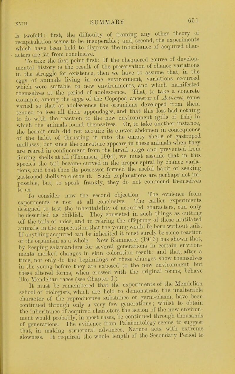 is twofold: first, the difficulty of framing any other theory ot recapitulation seems to be insuperable; and, second, the experiments which have been held to disprove the inheritance of acquired char- acters are far from conclusive. To take the first point first: If the chequered coui-se of develop- mental history is the result of the preservation of chance variations in the struggle for existence, then we have to assume that, in tlie eo-o-s of animals living in one environment, variations occurred winch were suitable to new environments, and which manifested themselves at the period of adolescence. That, to take a concrete example, among the eggs of the Copepod ancestor of Adheres, some varied so that at adolescence the organisms developed from them tended to lose all their appendages, and that this loss had nothing to do with the reaction to the new environment (gills of fish) m which the animals found themselves. Or, to take another instance, the hermit crab did not acquire its curved abdomen in consequence of the habit of thrusting it into the empty shells of gastropod molluscs; but since the curvature appears in these animals when they are reared in confinement from the larval stage and prevented irom finding shells at all (Thomson, 1904), we must assume that in this species the tail became curved in the proper spiral by chance varia- tions, and that then its possessor formed the useful habit of seeking gastropod shells to clothe it. Such explanations are perhaps not im- possible, but, to speak frankly, they do not commend themselves to us. To consider now the second objection. The evidence irom experiments is not at all conclusive. The earlier experiments designed to test the inheritability of acquired characters, can only be described as childish. They consisted in such things as cutting off the tails of mice, and in rearing the offspring of these mutilated animals, in the expectation that the young would be born without tails. If anything acquired can be inherited it must surely be some reaction of the organism as a whole. Now Kammerer (1913) has shown that, by keeping salamanders for several generations in certain environ- ments marked changes in skin coloration result; and that, after a time, not only do the beginnings of these changes show themselves in the young before they are exposed to the new environment, but these altered forms, when crossed with the original forms, behave like Mendelian races (see Chapter L). It must be remembered that the experiments of the Mendelian school of biologists, which are held to demonstrate the unalterable character of the reproductive substance or germ-plasm, have been continued through only a very few generations; whilst to obtain the inheritance of acquked characters the action of the new environ- ment would probably, in most cases, he continued through thousands of generations. The evidence irom Palaeontology seems to suggest that, in making structural advances. Nature acts with extreme slowness. It required the whole length of the Secondary Period to