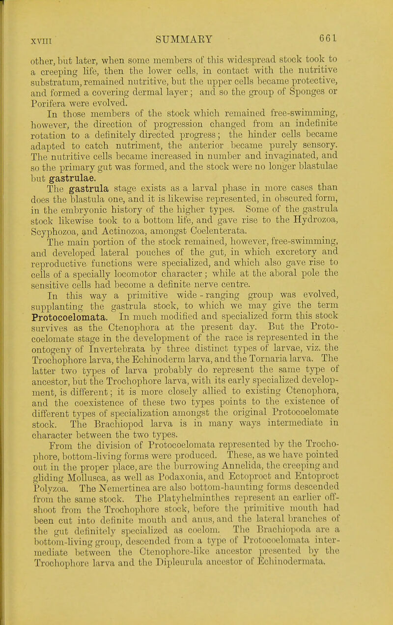 xvin other, but later, when some members oF tliis widespread stock took to a creeping lite, then the lower cells, in contact with the nutritive substratum, remained nutritive, but the upper cells became protective, and formed a covering dermal layer; and so the group of Sponges or Porifera were evolved. In those members of the stock which remained free-swimming, however, the direction of progression changed from an indefinite rotation to a definitely directed progress; the hinder cells became adapted to catch nutriment, the anterior became purely sensory. The nutritive cells became increased in number and invaginated, and so the primary gut was formed, and the stock were no longer blastulae but gastrulae. The gastrula stage exists as a larval phase in more cases than does the blastula one, and it is Hkewise represented, in obscured form, in the embryonic history of the higher types. Some of the gastrula stock hkewise took to a bottom hfe, and gave rise to the Hydrozoa, Scyphozoa, and Actinozoa, amongst Coelenterata. The main portion of the stock remained, however, free-swimming, and developed lateral pouches of the gut, in which excretory and reproductive functions were speciahzed, and which also gave rise to cells of a specially locomotor character; while at the aboral pole the sensitive cells had become a definite nerve centre. In this way a primitive wide - ranging group was evolved, supplanting the gastrula stock, to which we may give the term Protocoelomata. In much modified and speciahzed form this stock survives as the Ctenophora at the present day. But the Proto- coelomate stage in the development of the race is represented in the ontogeny of Invertebrata by three distinct types of larvae, viz. the Trochophore larva, the Echinoderm larva, and the Tornaria larva. The latter two types of larva probably do represent the same type of ancestor, but the Trochophore larva, with its early speciahzed develop- ment, is different; it is more closely aUied to existing Ctenophora, and the coexistence of these two types points to the existence of different types of speciahzation amongst the original Protocoelomate stock. The Brachiopod larva is in many ways intermediate in character between the two types. From the division of Protocoelomata represented by the Trocho- phore, bottom-hving forms were produced. Tliese, as we have pointed out in the proper place, are the burrowing Annelida, the creeping and ghding Mollusca, as well as Podaxonia, and Ectoproct and Entoproct Polyzoa. The Nemertinea are also bottom-haunting forms descended from the same stock. The Platyhehnintlies represent an earlier off- shoot from the Trochophore stock, before tlie primitive mouth had been cut into definite mouth and anus, and the lateral branches of the gut definitely speciahzed as coelom. Tlie Brachiopoda are a bottom-hving groiip, descended from a type of Protocoelomata inter- mediate between the Ctenophore-hke ancestor presented by the Trochophore larva and the Dipleurula ancestor of Ecliinodermata.