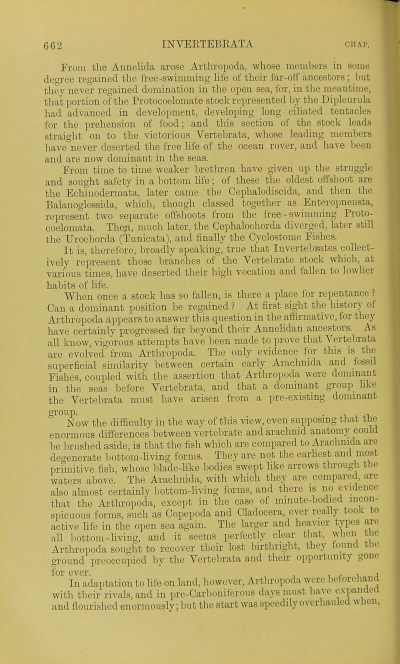 From the Annelida arose Arthropoda, whose members in some degree regained the i'ree-swimniing hfe of their Jar-olT ancestors ; but they never regained domination in the open sea, for, in the meantime, that portion of the Protococlomate stock represented by the Dipleiirula had advanced in development, developing long cihated tentacles for the prehension of food; and this section of the stock leads straight on to the victorious Vertebrata, whose leading members have\ever deserted the free life of the ocean rover, and have been and are now dominant in the seas. From time to time weaker brethren have given up the struggle and sought safety in a bottom hfe; of these the oldest offshoot are the Echinodermata, later came the Cephalodiscida, and then the Balanoglossida, which, though classed together as Enteropneusta, represent two separate offshoots from the iree - swimming Proto- coelomata. Thep, much later, the Cephalochorda diverged, later still the Urochorda (Tunicata), and finally the Cyclostome Fishes. It is, therefore, broadly speaking, true that Invertebrates collect- ively represent those branches of the Vertebrate stock which, at various times, have deserted their high vocation and fallen to lowUer habits of life. When once a stock has so fallen, is there a place for repentance ? Can a dominant position be regained ? At first sight the history of Arthropoda appears to answer this question in the affirmative, for they have certainly progressed far beyond their Annehdan ancestors. As all know, vigorous attempts have been made to prove that Vertebrata are evolved irom Arthropoda. The only evidence for this is the superficial similarity between certain early Arachnida and lossil Fishes, coupled with the assertion that Arthropoda were dominant in the seas before Vertebrata, and that a dominant group hke the Vertebrata must have arisen from a pre-existing donunant group. . , 1 , ,1 Now the difficulty in the way of this view, even supposing that the enormous differences between vertebrate and arachnid anatomy could be brushed aside, is that the fish which are compared to Arachnida are degenerate bottom-hving forms. They are not the earhest and most primitive fish, whose blade-Kke bodies swept hke arrows through the waters above. The Arachnida, with which they are compared, are also almost certainly bottom-hving forms, and there is no evidence that the Arthropoda, except in the case of mmute-bodied incon- spicuous forms, such as Copepoda and Cladocera, ever really took to active hfe in the open sea again. The larger and heavier types are all bottom-hving, and it seems perfectly clear that, when the Arthropoda sought to recover their lost birthright, they iound the ground preoccupied by the Vertebrata and their opportunity gone for ever. , ^ o \ a In adaptation to hie on land, however, Arthropoda were belorehand with their rivals, and in pre-Carbouiferous days must have expandea and flourished enormously; but the start was speedily overhaufed when,