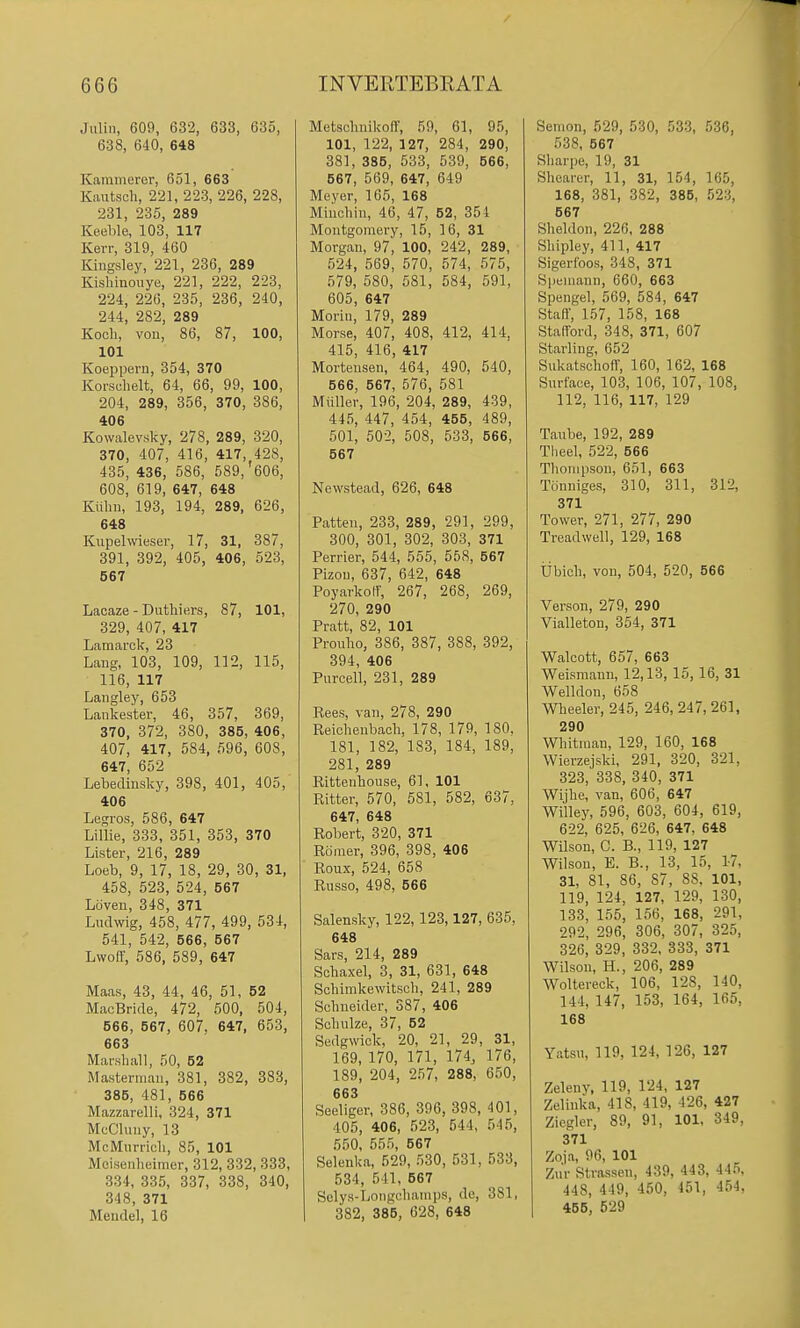 Juliii, 609, 632, 633, 635, 638, 640, 648 Kainmeror, 651, 663 Kautsch, 221, 223, 226, 228, 231, 235, 289 Keehle, 103, 117 Kerr, 319, 460 Kiiigsley, 221, 236, 289 Kishinoiiye, 221, 222, 223, 224, 226, 235, 236, 240, 244, 282, 289 Kocli, von, 86, 87, 100, 101 Koeppern, 354, 370 Korsclielt, 64, 66, 99, 100, 204, 289, 356, 370, 386, 406 Kowalevsky, 278, 289, 320, 370, 407, 416, 417, 428, 435, 436, 586, 589,'606, 608, 619, 647, 648 Kiihii, 193, 194, 289, 626, 648 Kiipelwieser, 17, 31, 387, 391, 392, 405, 406, 523, 667 Lacaze - Duthiers, 87, 101, 329, 407, 417 Lamarck, 23 Lang, 103, 109, 112, 115, 116, 117 Langley, 653 Lankester, 46, 357, 369, 370, 372, 380, 385, 406, 407, 417, 584, 596, 608, 647, 652 Lebedinsky, 398, 401, 405, 406 Legros, 586, 647 Lillie, 333, 351, 353, 370 Lister, 216, 289 Loeb, 9, 17, 18, 29, 30, 31, 458, 523, 524, 567 Loven, 348, 371 Ludwig, 458, 477, 499, 534, 541, 542, 566, 567 Lwo(f, 586, 589, 647 Maas, 43, 44, 46, 51, 52 MacBride, 472, 600, 504, 666, 567, 607, 647, 653, 663 Marshall, 50, 62 Masterman, 381, 382, 383, 385, 481, 666 Mazzarelli, 324, 371 McChuiy, 13 McMiirricli, 85, 101 Meiseiiheimcr, 312, 332, 333, 334, 335, 337, 338, 340, 348, 371 Meudel, 16 Metsclmikon, 59, 61, 95, 101, 122, 127, 284, 290, 381, 385, 533, 539, 566, 567, 569, 647, 649 Meyer, 165, 168 Miuoliin, 46, 47, 52, 354 Montgomery, 15, 16, 31 Morgan, 97, 100, 242, 289, 524, 569, 570, 574, 575, 579, 580, 681, 584, 591, 605, 647 Morin, 179, 289 Morse, 407, 408, 412, 414, 415, 416, 417 Mortensen, 464, 490, 540, 666, 567, 576, 581 Miiller, 196, 204, 289, 439, 445, 447, 454, 465, 489, 501, 502, 508, 533, 566, 667 Ncwstead, 626, 648 Patten, 233, 289, 291, 299, 300, 301, 302, 303, 371 Perrier, 544, 565, 558, 667 Pizon, 637, 642, 648 Poyarkolf, 267, 268, 269, 270, 290 Pratt, 82, 101 Proubo, 386, 387, 388, 392, 394, 406 Purcell, 231, 289 Eees, van, 278, 290 Reicbenbacb, 178, 179, 180, 181, 182, 183, 184, 189, 281, 289 Rittenbouse, 61, 101 Ritter, 570, 581, 582, 637, 647, 648 Robert, 320, 371 Riiraer, 396, 398, 406 Roux, 524, 658 Russo, 498, 666 Salensky, 122, 123,127, 635, 648 Sars, 214, 289 Sobaxel, 3, 31, 631, 648 Scbimkewitsch, 241, 289 Sebneider, 387, 406 Scbulze, 37, 52 Sedgwick, 20, 21, 29, 31, 169, 170, 171, 174, 176, 189, 204, 257, 288, 650, 663 Seeliger, 386, 396, 398, 401, 405, 406, 523, 544, 545, 550, 555, 567 Selenka, 529, 530, 531, 533, 534, 541, 567 Selys-Longcbanips, do, 381, 382, 385, 628, 648 Senion, 529, 530, 533, 536, 538, 567 Sbarpe, 19, 31 Sbcarer, 11, 31, 154, 165, 168, 381, 382, 385, 523, 567 Sheldon, 226, 288 Shipley, 411, 417 Sigeribos, 348, 371 Speniann, 660, 663 Spengel, 569, 584, 647 Staff, 157, 158, 168 Stafford, 348, 371, 607 Starling, 652 Sukatschoff, 160, 162, 168 Surface, 103, 106, 107, 108, 112, 116, 117, 129 Taube, 192, 289 Theel, 522, 566 Thompson, 651, 663 Tonniges, 310, 311, 312, 371 Tower, 271, 277, 290 Treadwell, 129, 168 tibich, von, 504, 520, 566 Verson, 279, 290 Vialleton, 354, 371 Walcott, 657, 663 Weismann, 12,13, 15, 16, 31 Welldon, 658 Wheeler, 245, 246, 247, 261, 290 Whitman, 129, 160, 168 Wierzejski, 291, 320, 321, 323, 338, 340, 371 Wijhe, van, 606, 647 Willey, 596, 603, 604, 619, 622, 625, 626, 647, 648 Wilson, C. B., 119, 127 Wilson, E. B., 13, 15, 1-7, 31, 81, 86, 87, 88, 101, 119, 124, 127, 129, 130, 133, 155, 166, 168, 291, 292, 296, 306, 307, 325, 326, 329, 332, 333, 371 Wilson, H., 206, 289 Woltereck, 106, 128, 140, 144, 147, 153, 164, 165, 168 Yatsu, 119, 124, 126, 127 Zelenv. 119, 124, 127 Zelinka, 418, 419, 426, 427 Zicgler, 89, 91, 101, 349, 371 Zoja, 96, 101 Zn'r Strassen, 439, 443, 445, 448, 449, 450, 451, 454, 465, 529