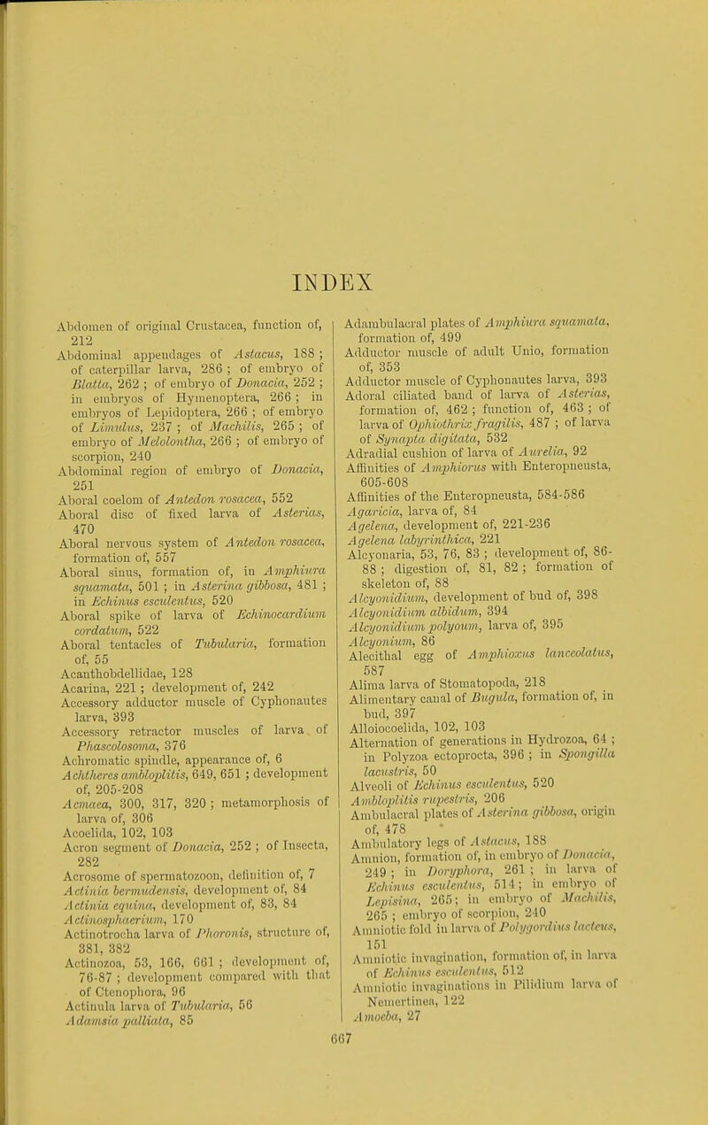 INDEX Abdomen of original Crustacea, function of, 212 Abdoraiual appendages of Astacus, 188 ; of caterpillar larva, 286 ; of embryo of Blatla, 262 ; of embryo of Donacia, 252 ; in embryos of Hynienoptera, 266 ; in embryos of Lepidoptera, 266 ; of embryo of Limnlvs, 237 ; of Machilis, 265 ; of embryo of Mcloloniha, 266 ; of embryo of scorpion, 240 Abdominal region of embryo of Donacia, 251 Aboral coelom of Anledo7i rosacea, 552 Aboral disc of fixed larva of Asterias, 470 Aboral nervous system of Antedon rosacea, formation of, 557 Aboral sinus, formation of, in Amphiura squamata, 501 ; in Asterina gihbosa, 481 ; in Echinus escidentus, 520 Aboral spike of larva of Echinocardium cordalum, 522 Aboral tentacles of Tubidaria, formation of, 56 Acantliobdellidae, 128 Acarina, 221 ; development of, 242 Accessory adductor muscle of Cyphonautes larva, 393 Accessory retractor muscles of larva of Phascolosoma, 376 Acbromatic spindle, appearance of, 6 Achlhcres ambloplilis, 649, 651 ; development of, 205-208 Acmaea, 300, 317, 320 ; metaraorpbosis of | larva of, 306 Aooelida, 102, 103 Acron segment of Donacia, 252 ; of Insecta, 282 Acrosome of spermatozoon, definition of, 7 Acliiiia bernmdensis, development of, 84 Actinia equina, development of, 83, 84 A clinospluierium, 170 Actinotrocba larva of Phoronis, structure of, 381, 382 Actinozoa, 53, 166, 661 ; development of, 76-87 ; development compared witli tliiit of Ctenopbora, 96 Actiuula larva of Ttibidaria, 56 Adaimiapalliala, 85 Adambulaeral plates of Amphiura squamata, formation of, 499 Adductor nmscle of adult Unio, formation of, 353 Adductor muscle of Cyplionautes larva, 393 Adoral ciliated band of lai-va of Asterias, formation of, 462 ; function of, 463 ; of larva of Ophiuthrix fragilis, 487 ; of larva of Synapla digitaia, 532 Adradial cushion of larva of A urelia, 92 Aflauities of Amphioriis with Enteropneusta, 605-608 Affinities of the Enteropneusta, 584-586 Agaricia, larva of, 84 Agelena, development of, 221-236 Agelena labyrhiihica, 221 Alcyonaria, 53, 76, 83 ; development of, 86- 88 ; digestion of, 81, 82 ; formation of skeleton of, 88 Alcyonidium, development of bud of, 398 Alcyonidium albidum, 394 Alcyonidium polyoum., larva of, 395 Aleyonium, 86 Alecithal egg of Amphioxus lanceolalus, 587 Aliraa larva of Stomatopoda, 218 Alimentary canal of Bugida, formation of, in bud, 397 Alloiocoelida, 102, 103 Alternation of generations in Hydrozoa, 64 ; in Polyzoa ectoprocta, 396 ; in SpongiUa lacHstris, 50 Alveoli of Echinus escidentus, 520 Ambloplilis rupeslris, 206 Ambulacral plates of/l.s<e)'m« gibbosa^ origin of, 478 Ambulatory legs of Astacus, 188 Amnion, formation of, in embryo of Donacia, 249 ; in Doryphora, 261 ; in larva of Echinus csculenius, 514; in embryo of Lepisina, 265; in embryo of MaclUlis, 265 ; embryo of scorpion, 240 Amniotic fohl in larva of Polygordius lacieus, 151 Amniotic invagination, formation of, in larva of Echinus esculeiilus, 512 Anuiiotic invaginations in Pilidium larva of Ncmertinea, 122 Amoeba, 27