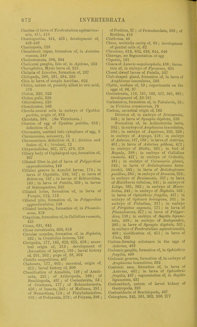 Chaotae ol' larva of Terebratulina septentrion- alis, 411, 413 Chaetognatlia, 454, 455 ; developmeut of, 428-436 Chactopoda, 128 Chambered organ, formation of, in xintedon rosacea, 549 Cheilostomata, 386, 394 Cheliceral ganglia, fate of, in Agelerut, 232 Cherapkilus, Mysis larva of, 215 Chilaria of Limulus, formation of, 237 Chilopoda, 280, 281, 284, 285 Chin in larva of simple Ascidian, 622 Cliitin, nature of, possibly allied to lu'ic acid, 176 Chiton, 320, 322 Gliiton polii, 320 ChloTosloma, 523 Chondrostei, 569 Chorda-neural cells in embryo of Cynthia partita, origin of, 614 Chordata, 568. (See Vertebrata.) Clioriou of egg of Cynthia partita, 610 ; definition of, 3 Chromatin, emitted into cytoplasm of egg, 3 Chromosome, accessory, 14 Chromosomes, definition of, 2 ; division and fusion of, 4 ; bivalent, 12 Chrysomelidae, 267, 277, 278, 279 Ciliary body of Cephalopod eye, formation of, 367 Ciliated filter in gut of larva of Polygordius appendicidatiis, 149 Ciliated groove in Annelid larvae, 174 ; in larva of Capitella, 156, 167 ; in larva of Echi'urus, 167 ; in larvae of Ecliiuroidea, 163 ; in larva of Patella, 309 ; in larvae of Solenogastres, 325 Ciliated loljes, formation of, in larva of Yungia, 112, 113 Ciliated pits, formation of, in Polygordius appendicidatus, 148 Ciliated tentacles, formation of, in Phascolo- soma, 379 Cingulum, formation of, in Gallidina russeola, 425 Ciona, 631, 645 Ciona intestinalis, 609, 619 Circular muscles, formation of, in Nephelis, 162 ; iu Criodrilus lacuiim, 158 Cirripedia, 177, 185, 622, 655, 656 ; ances- tral origin of, 213 ; development of (formation of layers), 195 ; larval history of, 201, 202 ; pupa of, 28, 202 Cistella neapolitana, 407 Cladocera, 177, 662; ancestral, origin of, 212 ; larval history of, 200 Classification of Annelida, 128 ; of Aracli- nida, 221 ; of Arthropoda, 169; of Brachiopoda, 407 ; of Coelenterata, 53 ; of Crustacea, 177 ; of Echinodermata, 456 ; of Insecta, 245 ; of Mollusca, 291 ; of Nemertiuea, 118 ; of Platylielmintlies, 102 ; of Podaxonia, 372 ; of Polyzoa, 386 ; of Porifera, 37 ; of Protochordata, 568 ; of Rotifera, 418 Clathnna, 46 Clava, umbrella cavity of, 63 ; development of genital cells of, 62 Clavelina, 619, 632, 638, 644, 646 Cleavage, see Segmentation of egg Clepsine, 161 Cloaca of A scar is megalocephala, 438 ; forma- tion of, iu embryo of Pyrosoma, 634 Closed dwarf larvae of Patella, 307 Club-shaped gland, formation of, iu larva of Amphioxus lanceolatus, 596 Clytia, medusa of, 59 ; experiments on the eggs of, 96, 97 Coelenterata, 116, 161, 166, 457, 561, 661; development of, 53-101 Coeleuteron, formation of, iu Tubularia, 55; in Urticina crassicornis, 79 Coelom, ancestral origin of, 165 Division of, iu embryo of Dreissensia, 343 ; in larva of Synapta digitata, 533 Formation of, in Actiuotroclia larva, 382 ; iu euibryo of Amphioxus lanceolatus, 592 ; iu embryo of Angelena, 225, 226 ; iu emliryo of Argiope, 416 ; in embryo of Astacus, 187, 189 ; in larva of Asterias, 461 ; in larva of Asterina gibbosa, 472 ; in embryo of Blatta, 261 ; in bud of Bugula, 398 ; iu embryo of CalUdina russeola, 427 ; in embryo of Oribrella, 481 ; iu embryo of Cucumaria planet, 542; iu larva of Dolidioglossus Icoiea- levskii, 582 ; iu larva of Dolichoglossits piisillus, 583 ; in embryo of Donacia, 253 ; iu embryo of Dreissensia, 337 ; in larva of Holothuria tubulosa, 541; in embryo of Loligo, 361, 362 ; in embryo of Macro- biotus, 243 ; iu embryo of Nephelis, 163 ; in larva of Ophiothrix f ragilis, 487 ; in embryo of Ophiura brevispina, 501 ; in embryo of Paliidina, 311 ; in embryo of Peripatus eapensis, 171 ; in larva of Phascolosoma, 377 ; in larva of Polygor- dius, 138 ; in embryo of Sagilta bipunc- tata, 430; in embryo of Scolopendra, 283 ; in larva of Synapta digitata, 531 ; in embryo of Terebratulina septentrionalis, 409; modification of, 411; in larva of Unio, 352 Coelom-formiug substance in the eggs of Asterias, 483 Coelomic ganglia, formation of, in Ophiothrix fragilis, 498 Coelomic grooves, formation of, in embryo of A mphioxus lanceolatus, 592 Coelomic sacs, formation of, in larva of Asterias, 461 ; in larva of Ophiothrix fragilis, 487 ; segmentation of, in Sagitta bipunctata, 431 Coelomiduct, nature of larval kidney of Gastropoda, 323 Coelomiducts of Brachiopoda, 407 Coleoptera, 245, 261, 262, 266, 277