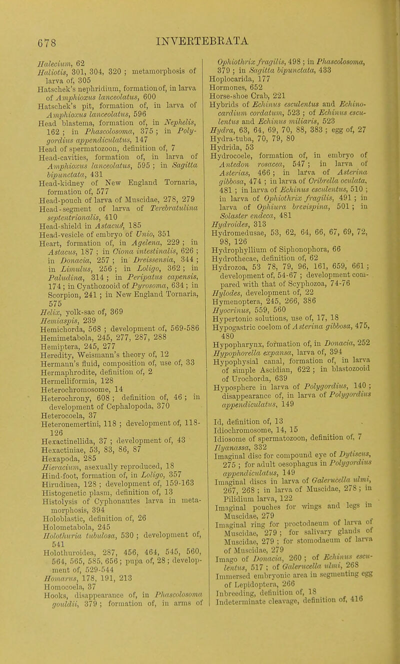 JIalecium, 62 Ualiotis, 301, 304, 320 ; metamorphosis of larva of, 305 Hatschek's iiepln-icliuin, formatiouof, iu larva of Amphioxus lanceolahis, 600 Hatschek's pit, formation of, iu larva of Amphioxus lanceolatus, 596 Head blastema, formation of, in Nephelis, 162 ; in Phascolosovia, 375 ; iu Poly- gordius appendiculatus, 147 Head of spermatozoon, definition of, 7 Head-cavities, formation of, iu larva of Amphioxus lanceolatus, 595 ; in Sagitta bipunciata, 431 Head-kidney of New England Tornaria, formation of, 577 Head-pouch of larva of Muscidae, 278, 279 Head-segment of larva of Tercbratulina septentrionalis, 410 Head-shield in Astacui, 185 Head-vesicle of embryo of Vnio, 351 Heart, formation of, in Agelena, 229 ; in Astacus, 187 ; in Ciona intestinalis, 626 ; in Bonacia, 257 ; in Dreissensia, 344 ; in Limulus, 256 ; in Loligo, 362 ; in Paludina, 314; in Peripatus capensis, 174; in Cyathozooid of Pyrosoma, 634 ; iu Scorpion, 241 ; in New England Tornaria, 575 Helix, yolk-sac of, 369 Hemiaspis, 239 Hemichorda, 568 ; development of, 569-586 Hemimetabola, 245, 277, 287, 288 Hemiptera, 245, 277 Heredity, Weismaun's theory of, 12 Hermann's fluid, composition of, use of, 33 Hermaphrodite, definition of, 2 Hermelliformia, 128 Heterochrornosome, 14 Heterochrony, 608 ; definition of, 46 ; iu development of Cephalopoda, 370 Heterocoela, 37 Heteronemertini, 118 ; development of, 118- 126 Hexaotinellida, 37 ; development of, 43 Hexactiniae, 53, 83, 86, 87 Hexapoda, 285 Eieracium, asexually reproduced, 18 Hind-foot, formation of, iu Loligo, Hirudiuea, 128 ; development of, 159-163 Histogenetic plasm, definition of, 13 Histolysis of Cyphonaiites larva iu meta- morphosis, 394 Holoblastic, definition of, 26 Holometabola, 245 Ilolothuria lubulosa, 530 ; developmeut of, 541 Holothuroidea, 287, 456, 464, 545, 560, 564, 565, 585, 656; pupa of, 28; develop- meut of, 529-544 Jlomarus, 178, 191, 213 Homocoela, 37 Hooks, disappeai-auce of, in Phascolosoma goiddii, 379 ; formation of, in arms of Ophiothrix fragilis, 498 ; in Plimcolosoina, 379 ; iu Sagitta bipunciata, 433 Hoplocarida, 177 Hormones, 652 Horse-shoe Crab, 221 Hybrids of Echimis esculentus and Echino- cardium cordatitm, 523 ; of Echinus escu- lentus and Echinus miliaris, 523 Hydra, 63, 64, 69, 70, 88, 383 ; egg of, 27 Hydra-tuba, 70, 79, 80 Hydrida, 53 Hydrocoele, formation of, in embryo of Antedon rosacea, 547 ; in larva of Asterias, 466 ; in larva of Asterina gibbosa, 474 ; in larva of Cribrella ocidata, 481 ; iu larva of Echinus esculentus, 510 ; iu larva of Ophiothrix fragilis, 491 ; iu larva of Ophiura hreuispina, 501 ; in Solaster endeca, 481 Hydroides, 313 Hydromedusae, 53, 62, 64, 66, 67, 69, 72, 98, 126 Hydrophyllium of Siphouophora, 66 Hydrothecae, definition of, 62 Hydrozoa, 53 78, 79, 96, 161, 659, 661 ; development of, 54-67 ; developmeut com- pared with that of Scyphozoa, 74-76 Hylodes, development of, 22 Hymenoptera, 245, 266, 386 Hyocrinus, 559, 560 Hypertonic solutions, use of, 17, 18 Hypogastric coelom of ^1 stenna gibbosa, 475, 480 Hypopharynx, formation of, in Bonacia, 252 Hypophorella expansa, larva of, 394 Hypophysial canal, formation of, in larva of simple Ascidian, 622 ; in blastozooid of Urochorda, 639 Hyposphere iu larva of Polygordius, 140 ; disappearance of, iu larva of Polygordius appeiulicidatus, 149 Id, definition of, 13 Idiochromosome, 14, 15 Idiosome of spermatozoon, definition of, 7 Uyanassa, 332 Imagiual disc for compound eye of Byltscus, 275 ; for adult oesophagus in Polygordius appemliculatus, 149 Imaginal discs in larva of Galerucdla idmi, 267, 268 ; in larva of Muscidae, 278 : in Pilidium larva, 122 Imaginal pouches for wngs and legs in Muscidae, 279 Imaginal ring for proctodaeum of larva ol Muscidae, 279 ; for salivary glands of Muscidae, 279 ; for stoniodaeum of larva of Muscidae, 279 Imago of Donacia, 260 ; of Echinus escu- lentus, 517 ; of Oalerucella ulmi, 268 Immersed embryonic area in segmenting egg of Lepidoptera, 266 Inbreeding, definition of, 18 i Indeterminate cleavage, definition of, 416