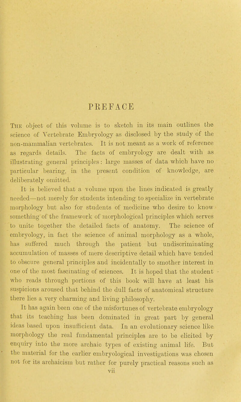 PREFACE The object of this volume is to sketch in its main outlines the science of A'^ertebrate Embryology as disclosed by the study of the non-mammahan vertebrates. It is not meant as a work of reference as regards details. The facts of embryology are dealt with as illustrating general principles: large masses of data which have no particular bearing, in the present condition of knowledge, are deliberately omitted. It is behaved that a volume upon the lines indicated is greatly needed—not merely for students intending to specialize in vertebrate morphology but also for students of medicine who desire to know ■ something of the framework of morphological principles which serves to unite together the detailed facts of anatomy. The science of embryology, in fact the science of animal morphology as a whole, has suffered much through the patient but undiscriminating accumulation of masses of mere descriptive detail which have tended to obscure general principles and incidentally to smother interest in one of the most fascinating of sciences. It is hoped that the student - who reads through portions of this book will have at least his suspicions aroused that behind the dull facts of anatomical structure there lies a very charming and living philosophy. It has again been one of the misfortunes of vertebrate embryology that its teaching has been dominated in great part by general ideas based upon insufficient data. In an evolutionary science like morphology the real fundamental principles are to be elicited by enquiry into the more archaic types of existing animal life. But the material for the earlier embryological investigations was chosen not for its archaicism but rather for purely practical reasons such as