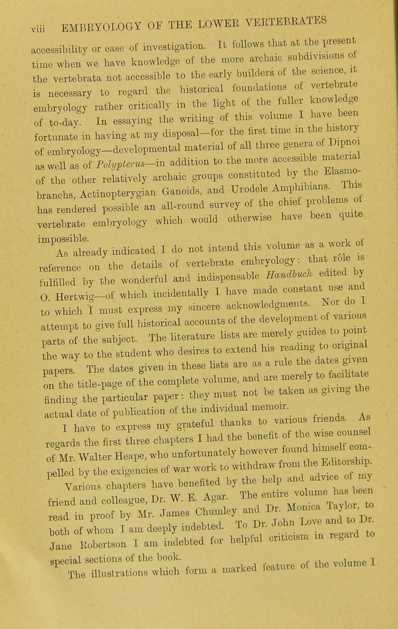 accessibility or case of investigation. It toUows that at the pi-esent time when we have Icnowledge of the more archaic subdivisions o the vertebvata not accessible to the early builders of the science it is necessary to regard the historical foundations of vertebrate embryology rather critically in the light of the fuller knowledge of to-day In essaying the writing of this volume I have been fortunate in having at my disposal-for the first time m the history of embryology-developmental material ot aU three genera of Dipno as well L of°Poi„<«s-in addition to the more accessi e _1 of the other relatively archaic gi-oups constituted by the Elasmo- branchs, Actinopterygian Ganoids. U^^^^^ J'J has rendered possible an all-round survey of the chief probtos vertebrate embryology which would otherwise have been quite 'Tal'ready indicated I do not intend this volume a work of reference on the details of vertebrate embryology: at role is Mflllcd by the wonderful and indispensable ir<.«»«^ edited by O Hertwig-of which incidentally I have made constant use and to which I must express my sincere -'--''^^'^'^ j^„„', attempt to »ive full historical accounts of the development ot vaiious partH he°subiect. The literature Usts are merely guides to poin th way to the student who desii-es to extend his reading to original ;aperr The dates given iu these hsts are as a rule on the title-page of the complete volume, and are merely to faciktate Ling the particular paper: they must not he taken as giving the aetual date ot publication ot the individual memoir. I have to express my grateful thanks to various fiiends. A regards the first Jhree chapters I had the benefit of *e w.e — ot Mr. Walter Hcape. who unfortunately h™-/- ^p pelled by the exigencies of war work to withdraw f™- ^ Various chapters have benefited by the help '^ ad™ '-y , J ,1 » Ti,. w -p A.-at The entire volume has been friend and colleague, Dr. W. Ji. Agar. ±i „„„i™ Tqvlor to read in proof by Mr. James Chnmley and Dr. Monica Taylor, to both of whom I am deeply indebted. To Dr. John Love and to Dr^ Jane Klhertson I am ebted tor helpful oritieism in regard to special sections of the book. j The iUuslrations which form a marked leatuie