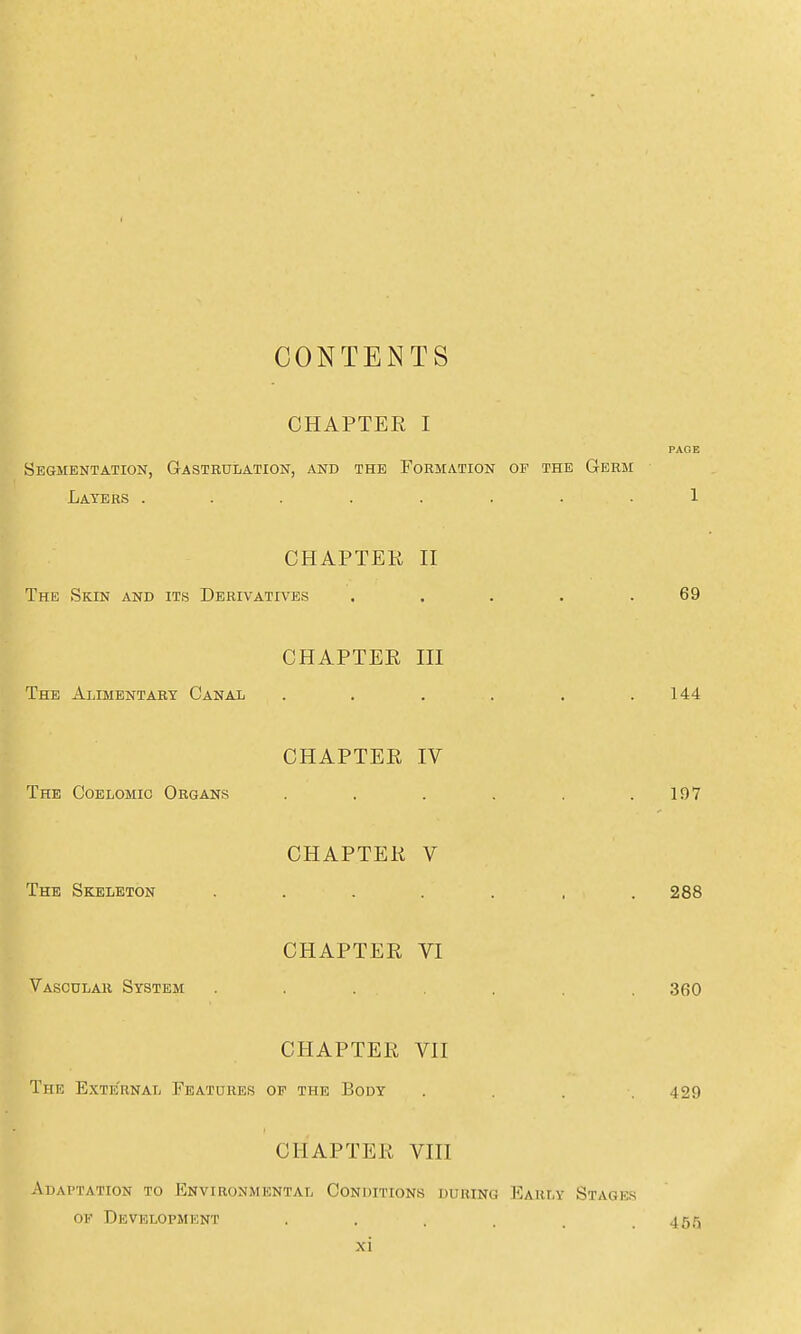 CONTENTS CHAPTER I PAGE Segmentation, Gastrulation, and the Formation of the Germ Layers ........ 1 CHAPTEK II The Skin and it.s Derivatives . . . . .69 CHAPTER III The Alimentary Canal . . . . . .144 CHAPTER IV The Coelomic Organs . . . . . .197 CHAPTER V The Skeleton ....... 288 CHAPTER VI Vascular System ....... 360 CHAPTER VII The External Features op the Body .... 429 CHAPTER VIII Adaptation to Environmental Conoitions during Early Stage.s of Development . . . . . .455