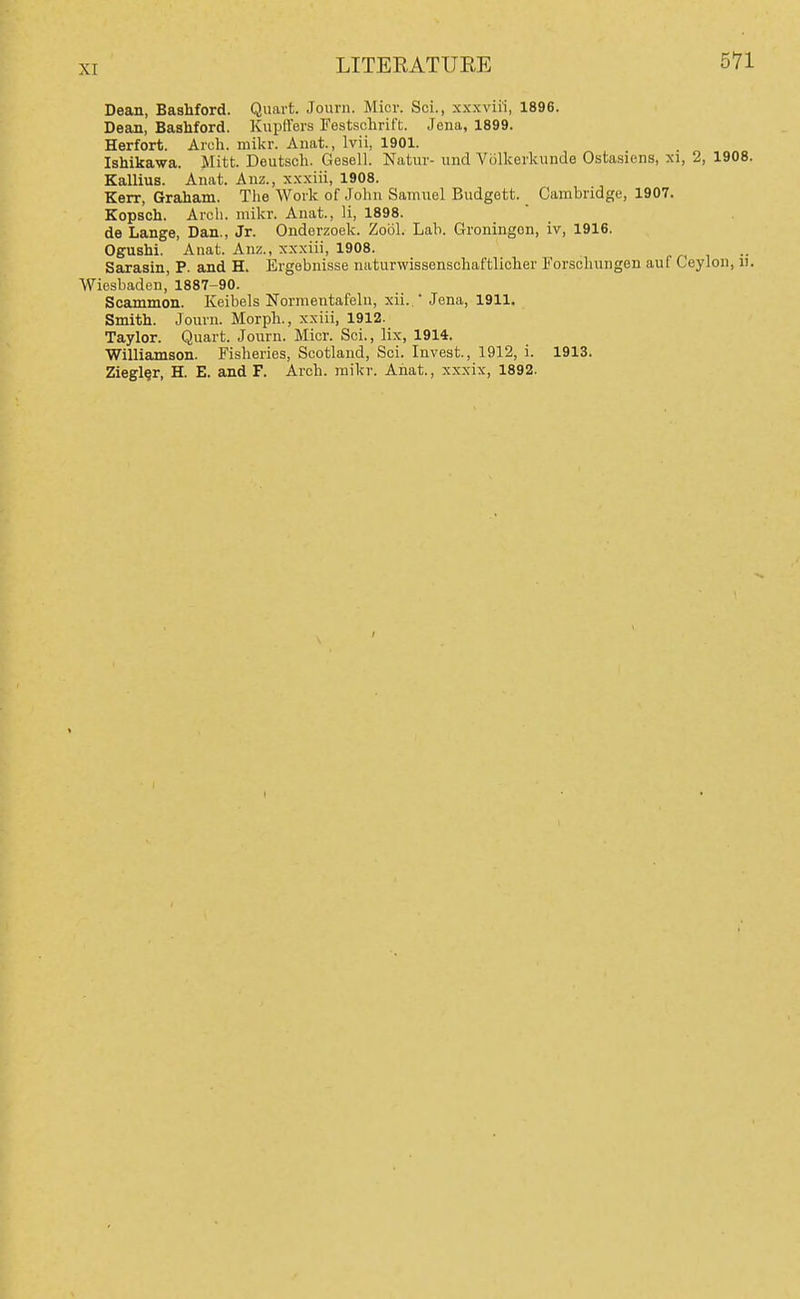 Dean, BasMord. Quart. Journ. Micr. Sci., xxxviH, 1896. Dean, BasMord. Kupffers Festschrift. Jena, 1899. Herfort. Arch. mikr. Anat., Ivii, 1901. Ishikawa. Mitt. Deutsch. Gesell. Natiir- und Volkerkunde Ostasiens, xi, 2, 1908. Kallius. Anat. Anz., xxxiii, 1908. Kerr, Graham. The Work of John Samuel Budgett. Cambridge, 1907. Kopsch. Aroli. mikr. Anat., li, 1898. de Lange, Dan., Jr. Ondorzoek. Zool. Lab. Groningon, iv, 1916. Ogushi. Anat Anz., xxxiii, 1908. Sarasin, P. and H. Ergobuisse naturwissenschaftlicher Forschungen auf Ceylon, ii. Wiesbaden, 1887-90. Scammon. Keibels Normentafeln, xii.  .Jena, 1911. Smith. Journ. Morph., xxiii, 1912. Taylor. Quart. Journ. Micr. Sci., lix, 1914. Williamson. Fisheries, Scotland, Sci. Invest., 1912, i. 1913. Ziegl§r, H. E. and F. Arch. mikr. Ahat., xxxix, 1892.