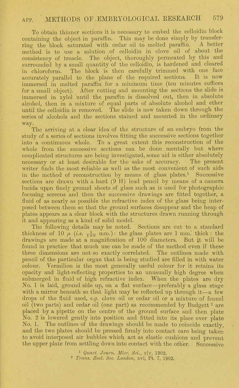 To obtain thinner sections it is necessary to embed the celloidin block containing the object in paraffin. This may be done simply by transfer- ring the block saturated with cedar oil to melted paraiiin. A better method is to use a solution .of celloidin in clove oil of about the consistency of treacle. The object, thoroughly permeated by this and surrounded by a small quantity of the celloidin, is hardened and cleared in chloroform. The block is then carefully trimmed with one face accurately parallel to the plane of the required sections. It is now immersed in melted paraffin for a minimum time (ten minutes suffices for a small object). After cutting and mounting the sections the slide is immersed in xylol until the paraffin is dissolved out, then in absolute alcohol, then in a mixture of equal parts of absolute alcohol and ether until the celloidin is removed. The slide is now taken down through the series of alcohols and the sections stained and mounted in the ordinary way. The arriving at a clear idea of the structure of an embryo from the study of a series of sections involves fitting the successive sections together into a continuous whole. To a great extent this reconstruction of the whole from the successive sections can be done mentally but where complicated structures are being investigated, some aid is either absolutely necessary or at least desirable for the sake of accuracy. The present writer finds the most reliable as well as the most convenient of such aids in the method of reconstruction by means of glass plates.^ Successive sections are drawn with a hard (9 H) lead pencil by means of a camera lucida uppn finely ground sheets of glass such as is used for photographic focusing screens and then the successive drawings are fitted together, a fluid of as nearly as possible the refractive index of the glass being inter- posed between them so that the ground surfaces disappear and the heap of plates appears as a clear block with the structures drawn running through it and appearing as a kind of solid model. The following details may be noted. Sections are cut to a standard thickness of 10 /u. (i.e. ^wo ™™-) • the glass plates are 1 mm.' thick : the drawings are made at a magnification of 100 diameters. But it will be found in practice that much use can be made of the method even if these three dimensions are not so exactly correlated. The outlines made with pencil of the particular organ that is being studied are filled in with water colour. Vermilion is the most generally useful colour for it retains its opacity and light-reflecting properties to an unusually high degree when submerged in fluid of high refractive index. When the plates are dry No. 1 is laid, ground side up, on a flat surface—preferably a glass stage with a mirror beneath so that light may be reflected up through it—a few drops of the fluid used, e.g. clove oil or cedar oil or a mixture of fennel oil (two parts) and cedar oil (one part) as recommended by Budgett - are placed by a pipette on the centre of the ground surface and then plate No. 2 is lowered gently into position and fitted into its place over plate No. 1. The outlines of the drawings should be made to coincide exactly, and the two plates should be pressed firmly into contact care being taken to avoid interposed air bubbles which act as elastic cushions and prevent the upper plate from settling down into contact with the other. Successive 1 Quart. Journ. Micr. Sci., xlv, 1902. ^ Trans. Zool. Soc. London, xvi, Pt. 7, 1902.