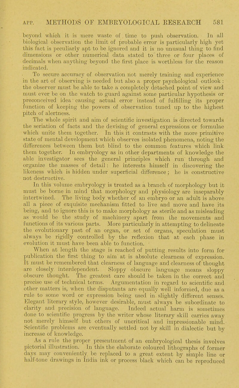beyond which it is mere waste of time to push obsei'vation. In all biological observation the limit of probable error is particularly high yet this fact is peculiarly apt to be ignored and it is no unusual thing to find dimensions or other numerical data stated to'three or four places of decimals when anytl>ing beyond the first j)lace is worthless for the reason indicated. To secure accuracy of observation not merely training and experience in the art of observing is needed but also a proper psychological outlook: the observer must be able to take a completely detached point of view and must ever be on the watch to guard against some particular hypothesis or preconceived idea causing actual error instead of fulfilling its proper function of keeping the powers of observation tuned up to the highest pitch of alertness. The whole spirit and aim of scientific investigation is directed towards the seriation of facts and the devising of general expressions or formulae which unite them together. In this it contrasts with the more primitive state of mental development which observes isolated phenomena, noting the differences between them hut blind to the common features which link them together. In embryology as in other departments of knowledge the able investigator sees the general principles which run through and organize the masses of detail: he interests himself in discovering the likeness which is hidden under superficial difference; he is constructive not destructive. In this volume embryology is treated as a branch of morphology but it must be borne in mind that morphology and physiology are inseparably intertwined. The living body whether of an embryo or an adult is above all a piece of exquisite mechanism fitted to live and move and have its being, and to ignore this is to make morphology as sterile and as misleading as would be the study of machinery apart from the movements and functions of its various parts. More particularly in attempting to delineate the evolutionary past of an organ, or set of organs, speculation must always be rigidly controlled by the reflexion that at each phase in evolution it must have been able to function. When at length the stage is reached of putting results into form for publication the first thing to aim at is absolute clearness of expression. It must be remembered that clearness of language and clearness of thought are closely interdependent. Sloppy obscure language means sloppy obscure thought. The greatest care should be taken in the correct and precise use of technical terms. Argumentation in regard to scientific and other matters is, when the disputants are equally well informed, due as a rule to some word or expression being used in slightly different senses. Elegant literary style, however desirable, must always be subordinate to clarity and precision of language. Indeed actual harm is sometimes done to scientific progress by the writer whose literary skill carries away not merely himself but others of uncritical and impressionable mind. Scientific problems are eventually settled not by skill in dialectic but by increase of knowledge. As a rule the proper presentment of an embryological thesis involves pictorial illustration. In this the elaborate coloured lithographs of former days may conveniently l)e replaced to a great extent by simple line or half-tone drawings in India ink or process black which can be reproduced