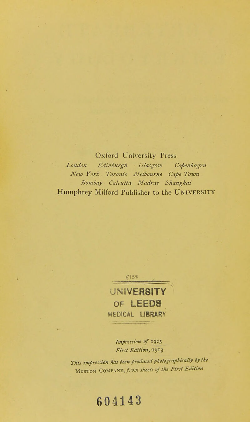 Oxford University Press London Edinburgh Glasgow Copenhagen New York Toronto Melbourne Cape Town Bombay Calcutta Madras Shanghai Humphrey Milford Publisher to the UNIVERSITY UNIVER8ITY of LEEDS MEDICAL LIBRARY Impression of 1925 First Edition, 1913 This impression has been produced photographically by the Muston Company, from sheets oj the First Edition 604143