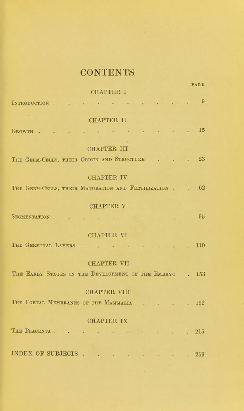 CONTENTS Introduction . PAGE CHAPTER I 9 Growth . CHAPTER II 15 CHAPTER III The Germ-Cells, their Origin and Structure ... 23 CHAPTER IV The Germ-Cells, their Maturation and Fertilization . . 62 Segmentation . CHAPTER V 95 The Germinal Layers CHAPTER VI 110 CHAPTER VII The Early Stages in the Development of the Embryo . 153 CHAPTER VIII The Foetal Membranes of the Mammalia . . . .192 The Placenta . CHAPTER IX 215 INDEX OF SUBJECTS . . 259