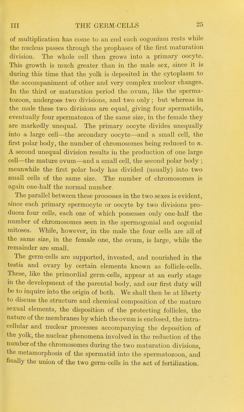 of multiplication has come to an end each oogonium rests while the nucleus passes through the prophases of the first maturation division. The whole cell then grows into a primary oocyte. This growth is much greater than in the male sex, since it is during this time that the yolk is deposited in the cytoplasm to the accompaniment of other and very complex nuclear changes. In the third or maturation period the ovum, like the sperma- tozoon, undergoes two divisions, and two only; but whereas in the male these two divisions are equal, giving four spermatids, eventually four spermatozoa of the same size, in the female they are markedly unequal. The primary oocyte divides unequally into a large cell—the secondary oocyte—-and a small cell, the first polar body, the number of chromosomes being reduced to n. A second unequal division results in the production of one large cell—the mature ovum—and a small cell, the second polar body ; meanwhile the first polar body has divided (usually) into two small cells of the same size. The number of chromosomes is again one-half the normal number. The parallel between these processes in the two sexes is evident, since each primary spermocyte or oocyte by two divisions pro- duces four cells, each one of which possesses only one-half the number of chromosomes seen in the spermogonial and oogonial mitoses. While, however, in the male the four cells are all of the same size, in the female one, the ovum, is large, while the remainder are small. The germ-cells are supported, invested, and nourished in the testis and ovary by certain elements known as follicle-cells. These, like the primordial germ-cells, appear at an early stage in the development of the parental body, and our first duty will be to inquire into the origin of both. We shall then be at liberty to discuss the structure and chemical composition of the mature sexual elements, the disposition of the protecting follicles, the nature of the membranes by which the ovum is enclosed, the intra- cellular and nuclear processes accompanying the deposition of the yolk, the nuclear phenomena involved in the reduction of the number of the chromosomes during the two maturation divisions, the metamorphosis of the spermatid into the spermatozoon, and finally the union of the two germ-cells in the act of fertilization.