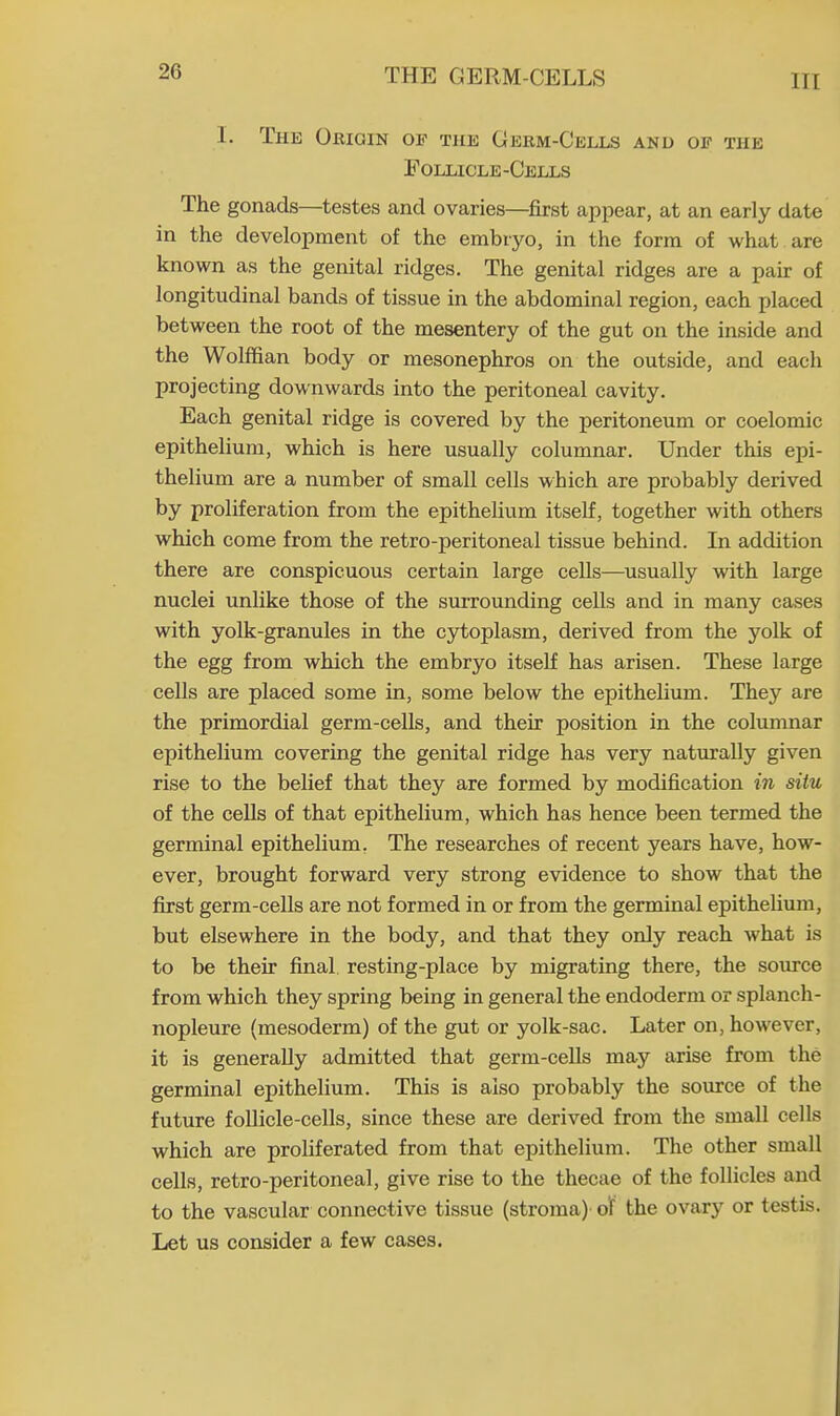 L The Origin of the Germ-Cells and of the Follicle-Cells The gonads—testes and ovaries—first appear, at an early date in the development of the embryo, in the form of what are known as the genital ridges. The genital ridges are a pair of longitudinal bands of tissue in the abdominal region, each placed between the root of the mesentery of the gut on the inside and the Wolffian body or mesonephros on the outside, and each projecting downwards into the peritoneal cavity. Each genital ridge is covered by the peritoneum or coelomic epithelium, which is here usually columnar. Under this epi- thelium are a number of small cells which are probably derived by proliferation from the epithelium itself, together with others which come from the retro-peritoneal tissue behind. In addition there are conspicuous certain large cells—usually with large nuclei unlike those of the surrounding cells and in many cases with yolk-granules in the cytoplasm, derived from the yolk of the egg from which the embryo itself has arisen. These large cells are placed some in, some below the epithelium. They are the primordial germ-cells, and their position in the columnar epithelium covering the genital ridge has very naturally given rise to the belief that they are formed by modification in situ of the cells of that epithelium, which has hence been termed the germinal epithelium. The researches of recent years have, how- ever, brought forward very strong evidence to show that the first germ-cells are not formed in or from the germinal epithelium, but elsewhere in the body, and that they only reach what is to be their final resting-place by migrating there, the source from which they spring being in general the endoderm or splanch- nopleure (mesoderm) of the gut or yolk-sac. Later on, however, it is generally admitted that germ-cells may arise from the germinal epithelium. This is also probably the source of the future follicle-cells, since these are derived from the small cells which are proliferated from that epithelium. The other small cells, retro-peritoneal, give rise to the thecae of the follicles and to the vascular connective tissue (stroma) of the ovary or testis. Let us consider a few cases.