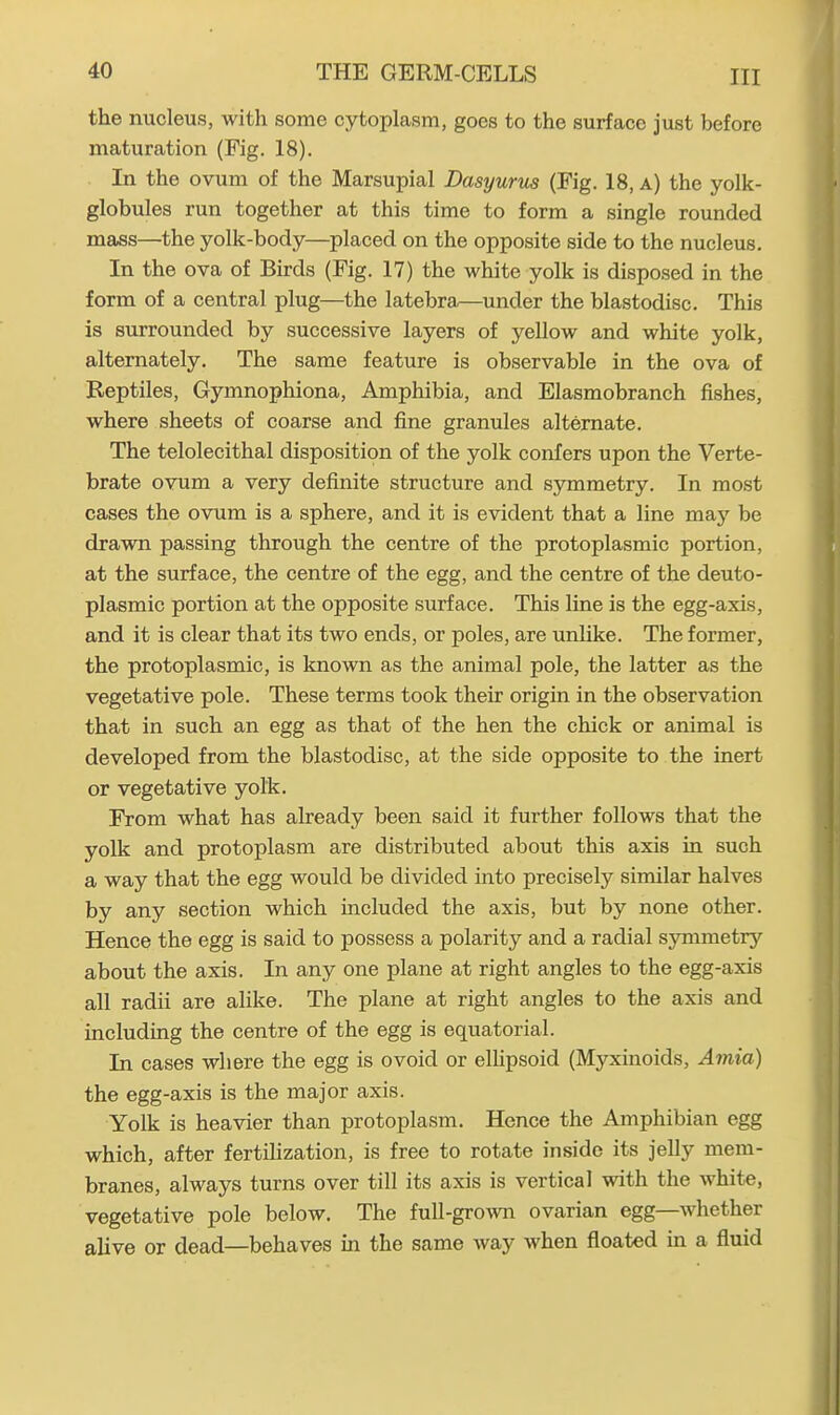 the nucleus, with some cytoplasm, goes to the surface just before maturation (Fig. 18). In the ovum of the Marsupial Dasyurus (Fig. 18, a) the yolk- globules run together at this time to form a single rounded mass—the yolk-body—placed on the opposite side to the nucleus. In the ova of Birds (Fig. 17) the white yolk is disposed in the form of a central plug—the latebra—under the blastodisc. This is surrounded by successive layers of yellow and white yolk, alternately. The same feature is observable in the ova of Reptiles, Gymnophiona, Amphibia, and Elasmobranch fishes, where sheets of coarse and fine granules alternate. The telolecithal disposition of the yolk confers upon the Verte- brate ovum a very definite structure and symmetry. In most cases the ovum is a sphere, and it is evident that a line may be drawn passing through the centre of the protoplasmic portion, at the surface, the centre of the egg, and the centre of the deuto- plasmic portion at the opposite surface. This line is the egg-axis, and it is clear that its two ends, or poles, are unlike. The former, the protoplasmic, is known as the animal pole, the latter as the vegetative pole. These terms took their origin in the observation that in such an egg as that of the hen the chick or animal is developed from the blastodisc, at the side opposite to the inert or vegetative yolk. From what has already been said it further follows that the yolk and protoplasm are distributed about this axis in such a way that the egg would be divided into precisely similar halves by any section which included the axis, but by none other. Hence the egg is said to possess a polarity and a radial symmetry about the axis. In any one plane at right angles to the egg-axis all radii are alike. The plane at right angles to the axis and including the centre of the egg is equatorial. In cases where the egg is ovoid or ellipsoid (Myxinoids, Amia) the egg-axis is the major axis. Yolk is heavier than protoplasm. Hence the Amphibian egg which, after fertilization, is free to rotate inside its jelly mem- branes, always turns over till its axis is vertical with the white, vegetative pole below. The full-grown ovarian egg whether alive or dead—behaves in the same way when floated in a fluid