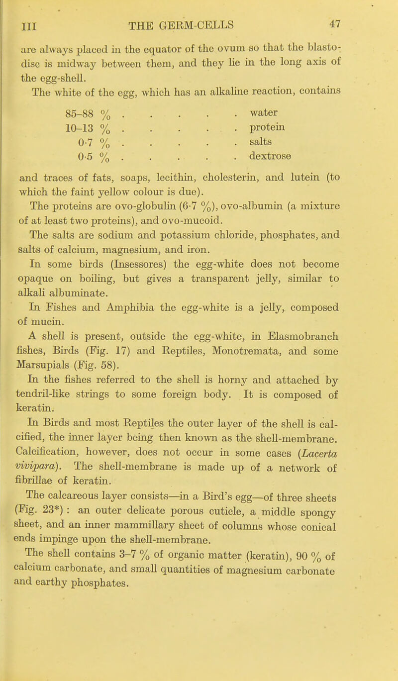 are always placed in the equator of the ovum so that the blasto- disc is midway between them, and they lie in the long axis of the egg-shell. The white of the egg, which has an alkaline reaction, contains 85-S8 % . 10-13 % . 0-7 % . 0-5 % . water protein salts dextrose and traces of fats, soaps, lecithin, cholesterin, and lutein (to which the faint yellow colour is due). The proteins are ovo-globulin (6-7 %), ovo-albumin (a mixture of at least two proteins), and ovo-mucoid. The salts are sodium and potassium chloride, phosphates, and salts of calcium, magnesium, and iron. In some birds (Insessores) the egg-white does not become opaque on boiling, but gives a transparent jelly, similar to alkali albuminate. In Fishes and Amphibia the egg-white is a jelly, composed of mucin. A shell is present, outside the egg-white, in Elasmobranch fishes, Birds (Fig. 17) and Reptiles, Monotremata, and some Marsupials (Fig. 58). In the fishes referred to the shell is horny and attached by tendril-like strings to some foreign body. It is composed of keratin. In Birds and most Reptiles the outer layer of the shell is cal- cified, the inner layer being then known as the shell-membrane. Calcification, however, does not occur in some cases (Lacerta vivipara). The shell-membrane is made up of a network of fibrillae of keratin. The calcareous layer consists—in a Bird’s egg—of three sheets (Fig. 23*) : an outer delicate porous cuticle, a middle spongy sheet, and an inner mammillary sheet of columns whose conical ends impinge upon the shell-membrane. The shell contains 3-7 % of organic matter (keratin), 90 % of calcium carbonate, and small quantities of magnesium carbonate and earthy phosphates.