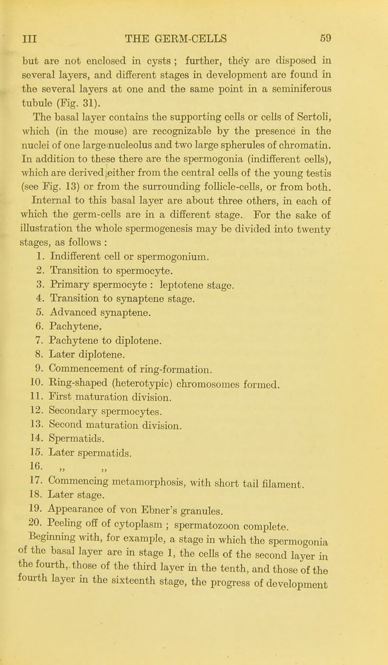 but are not enclosed in cysts ; further, they are disposed in several layers, and different stages in development are found in the several layers at one and the same point in a seminiferous tubule (Fig. 31). The basal layer contains the supporting cells or cells of Sertoli, which (in the mouse) are recognizable by the presence in the nuclei of one large nucleolus and two large spherules of chromatin. In addition to these there are the spermogonia (indifferent cells), which are derived either from the central cells of the young testis (see Fig. 13) or from the surrounding follicle-cells, or from both. Internal to this basal laj^er are about three others, in each of which the germ-cells are in a different stage. For the sake of illustration the whole spermogenesis may be divided into twenty stages, as follows : 1. Indifferent cell or spermogonium. 2. Transition to spermocyte. 3. Primary spermocyte : leptotene stage. 4. Transition to synaptene stage. 5. Advanced synaptene. 6. Pachytene, 7. Pachytene to diplotene. 8. Later diplotene. 9. Commencement of ring-formation. 10. Ring-shaped (heterotypic) chromosomes formed. 11. First maturation division. 12. Secondary spermocytes. 13. Second maturation division. 14. Spermatids. 15. Later spermatids. 16- „ 17. Commencing metamorphosis, with short tail filament. 18. Later stage. 19. Appearance of von Ebner’s granules. 20. Peeling off of cytoplasm ; spermatozoon complete. Leginning with, for example, a stage in which the spermogonia of the basal layer are in stage 1, the cells of the second layer hr the fourth,, those of the third layer hr the tenth, and those of the foui th layei in the sixteenth stage, the progress of development