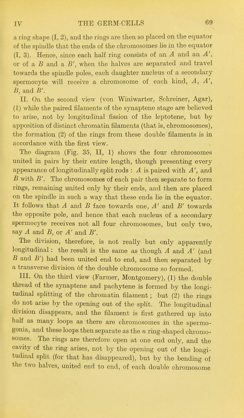 a ring shape (I, 2), and the rings are then so placed on the equator of the spindle that the ends of the chromosomes lie in the equator (I, 3). Hence, since each half ring consists of an A and an A', or of a B and a B', when the halves are separated and travel towards the spindle poles, each daughter nucleus of a secondary spermocyte will receive a chromosome of each kind, A, A', B, and B'. II. On the second view (von Winiwarter, Schreiner, Agar), (1) while the paired filaments of the synaptene stage are believed to arise, not by longitudinal fission of the leptotene, but by apposition of distinct chromatin filaments (that is, chromosomes), the formation (2) of the rings from these double filaments is in accordance with the first view. The diagram (Fig. 35, II, 1) shows the four chromosomes united in pairs by then entire length, though presenting every appearance of longitudinally split rods : A is paired with A', and B with B'. The chromosomes of each pair then separate to form rings, remaining united only by their ends, and then are placed on the spindle in such a way that these ends lie in the equator. It follows that A and B face towards one, A' and B' towards the opposite pole, and hence that each nucleus of a secondary spermocyte receives not all four chromosomes, but only two, say A and B, or A' and B'. The division, therefore, is not really but only apparently longitudinal: the result is the same as though A and A' (and B and B') had been united end to end, and then separated by a transverse division of the double chromosome so formed. III. On the third view (Farmer, Montgomery), (1) the double thread of the synaptene and pachytene is formed by the longi- tudinal splitting of the chromatin filament; but (2) the rings do not arise by the opening out of the split. The longitudinal division disappears, and the filament is first gathered up into half as many loops as there are chromosomes in the spermo- gonia, and these loops then separate as the n ring-shaped chromo- somes. The rings are therefore open at one end only, and tho cavity of the ring arises, not by the opening out of the longi- tudinal split (for that has disappeared), but by the bending of the two halves, united end to end, of each double chromosome