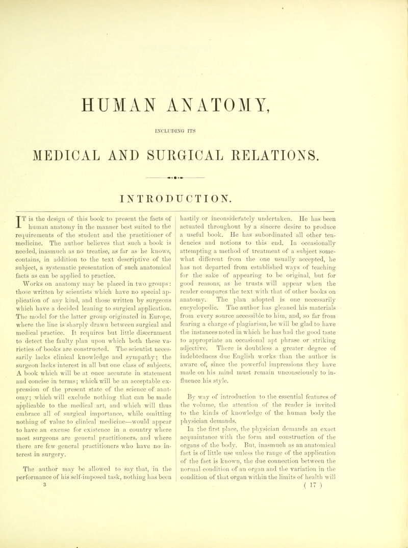 HUMAN ANATOMY, INCLUDING ITS MEDICAL AND SURGICAL RELATIONS. INTEODUCTION. IT is the design of this book to present the facts of human anatomy in the manner best suited to the requirements of the student and the practitioner of medicine. The author believes that such a boolv is needed, inasmuch as no treatise, as far as he knows, contains, in addition to the text descriptive of the subject, a systematic presentation of such anatomical facts as can be applied to practice. Works on anatomy may be placed in two groups: those written by scientists which have no special ap- plication of any kind, and those written by surgeons which have a decided leaning to surgical application. The model for the latter group originated in Europe, where the line is sharply drawn between surgical and medical practice. It requires but little discernment to detect the faulty plan upon which both these va- rieties of books are constructed. The scientist neces- sarily lacks clinical knowledge and sympathy; the surgeon lacks interest in all but one class of subjects. A book which will be at once accurate in statement and concise in terms; which will be an acceptable ex- pression of the present state of the science of anat- omy; which will exclude nothing that can be made applicable to the medical art, and which will thus embrace all of surgical importance, while omitting nothing of value to clinical medicine—would appear to have an excuse for existence in a country where most surgeons are general practitioners, and where there are few general practitioners who have no in- terest in surgery. The author may be allowed to say that, in the performance of his self-imposed task, nothing has been hastily or inconsiderately undertaken. He has been actuated throughout by a sincere desire to produce a useful book. He has subordinated all other ten- dencies and notions to this end. In occasionally attempting a method of treatment of a subject some- what different from the one usually accepted, he has not departed from established ways of teaching for the sake of appearing to be original, but for good reasons, as he trusts will appear when the reader compares the text with that of other books on anatomy. The plan adopted is one necessarily encyclopedic. The author has gleaned his materials from every source accessible to him, and, so far from fearing a charge of plagiarism, he will be glad to have the instances noted in which he has had the good taste to appropriate an occasional apt phrase or striking- adjective. There is doubtless a greater degree of indebtedness due Ens;lish works than the author is aware of, since the powerful impressions they have made on his mind must remain unconsciously to in- fluence his style. By way of introduction to the essential features of the volume, the attention of the reader is invited to the kinds of knowledge of the human body the physician demands. In the first place, the physician demands an exact acquaintance with the form and construction of the oro;ans of the bodv. But, inasmuch as an anatomical fact is of little use unless the range of the application of the fact is known, the due connection between the normal condition of an organ and the variation in the condition of that organ within the limits of health will