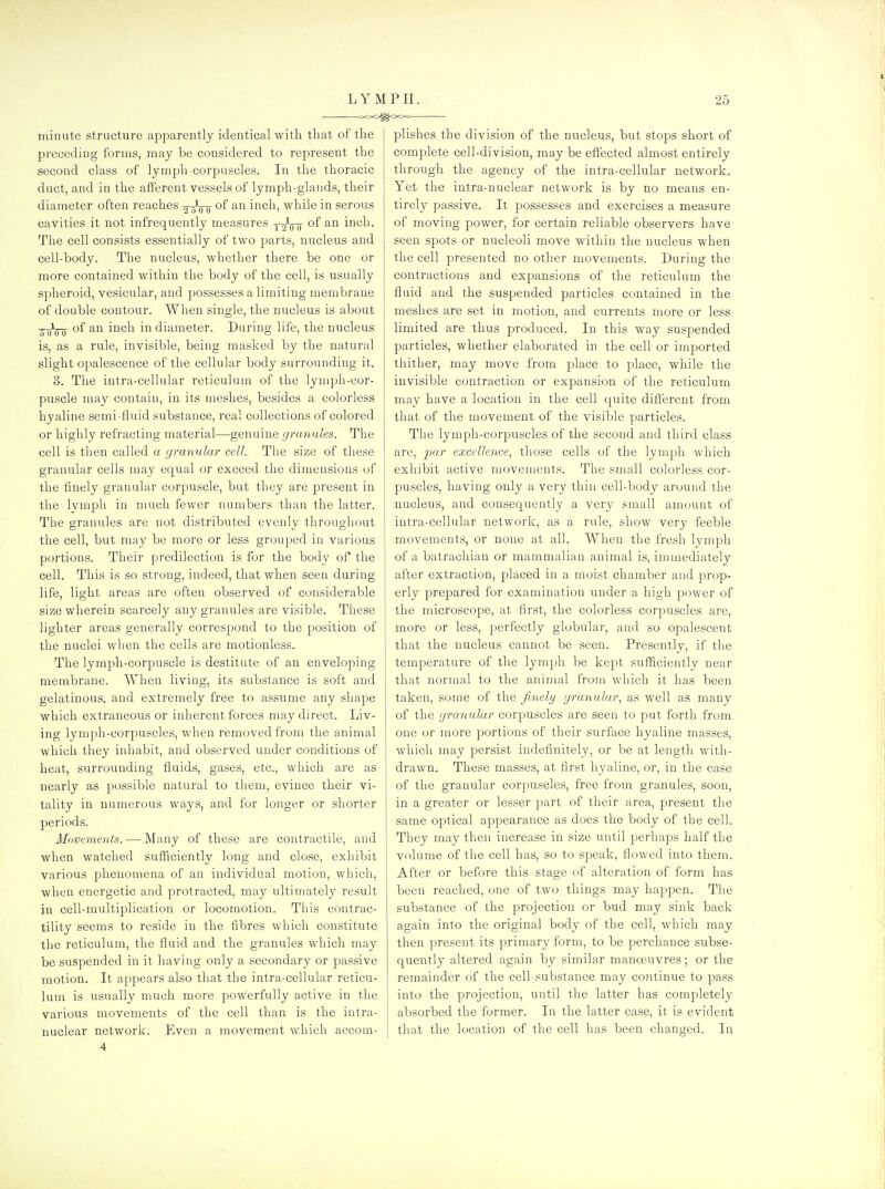 LYMPH. ooo^ooe— 25 minute structure apparently identical with that of the preceding forms, may be considered to represent the second class of lymph corpuscles. In the thoracic duct, and in the afferent vessels of lymph-glands, their diameter often reaches 2-rro inch, while in serous cavities it not infrequently measures y-jVo inch. The cell consists essentially of two parts, nucleus and cell-body. The nucleus, whether there be one or more contained within the body of the cell, is usually spheroid, vesicular, and possesses a limiting membrane of double contour. When single, the nucleus is about 5~oVo °^ inch in diameter. During life, the nucleus is, as a rule, invisible, being masked by the natural slight opalescence of the cellular body surrounding it. 3. The intra-cellular reticulum of the lymph-cor- puscle may contain, in its meshes, besides a colorless hyaline semi-fluid substance, real collections of colored or highly refracting material—genuine granules. The cell is then called a yranular cell. The size of these granular cells may equal or exceed the dimensions of the finely granular corpuscle, but they are present in the Ivmph in much fewer numbers than the latter. The granules are not distributed evenly throughout the cell, but may be more or less grouped in various portions. Their predilection is for the body of the cell. This is so strong, indeed, that when seen during life, light areas are often observed of considerable size wherein scarcely any granules are visible. These lighter areas generally correspond to the position of the nuclei when the cells are motionless. The lymph-corpuscle is destitute of an enveloping membrane. When living, its substance is soft and gelatinous, and extremely free to assume any shape which extraneous or inherent forces may direct. Liv- ing lymph-corpuscles, when removed from the animal which they inhabit, and observed under conditions of heat, surrounding fluids, gases, etc., which are as nearly as possible natural to tliem, evince their vi- tality in numerous ways, and for longer or shorter periods. Movements.—-Many of these are contractile, and when watched sufficiently long and close, exhibit various phenomena of an individual motion, which, when energetic and protracted, may ultimately result in cell-multiplication or locomotion. This contrac- tility seems to reside in the fibres which constitute the reticulum, the fluid and the granules which may be suspended in it having only a secondary or passive motion. It appears also that the intra-cellular reticu- lum is usually much more powerfully active in the various movements of the cell than is the intra- nuclear network. Even a movement which accom- plishes the division of the nucleus, but stops short of complete cell-division, may be effected almost entirely through the agency of the intra-cellular network. Yet the intra-nuclear network is by no means en- tirely passive. It possesses and exercises a measure of moving power, for certain reliable observers have seen spots or nucleoli move within the nucleus when the cell presented no other movements. During the contractions and expansions of the reticulum the fluid and the suspended particles contained in the meshes are set in motion, and currents more or less limited are thus produced. In this way suspended particles, whether elaborated in the cell or imported thither, may move from place to place, while the invisible contraction or expansion of the reticulum may have a location in the cell quite different from that of the movement of the visible particles. The lymph-corpiTScles of the second and third class are, par excellence.! those cells of the lymph which exhibit active movements. The small colorless cor- puscles, having only a very thin cell-body around the nucleus, and consequently a very small amount of intra-cellular network, as a rule, show very feeble movements, or none at all. When the fresh lymph of a batrachian or mammalian animal is, immediately after extraction, placed in a moist chamber and prop- erly prepared for examination under a high power of the microscope, at first, the colorless corpuscles are, more or less, perfectly globular, and so opalescent that the nucleus cannot be seen. Presently, if the temperature of the lymph be kept sufficiently near that normal to the animal from which it has been taken, some of the finely yranular, as well as many of the yranular corpuscles are seen to put forth from one or more portions of their surface hyaline masses, which may persist indefinitely, or be at length with- drawn. These masses, at first hyaline, or, in the case of the granular corpuscles, free from granules, soon, in a greater or lesser part of their area, present the same optical appearance as does the body of the cell. They may then increase in size until perhaps half the volume of the cell has, so to speak, flowed into them. After or before this stage of alteration of form has been reached, one of two things may happen. The substance of the projection or bud may sink back again into the original body of the cell, which may then present its primary form, to be perchance subse- quently altered again by similar manosuvres; or the remainder of the cell-substance may continue to pass into the projection, until the latter has completely absorbed the former. In the latter case, it is evident that the location of the cell has been changed. In