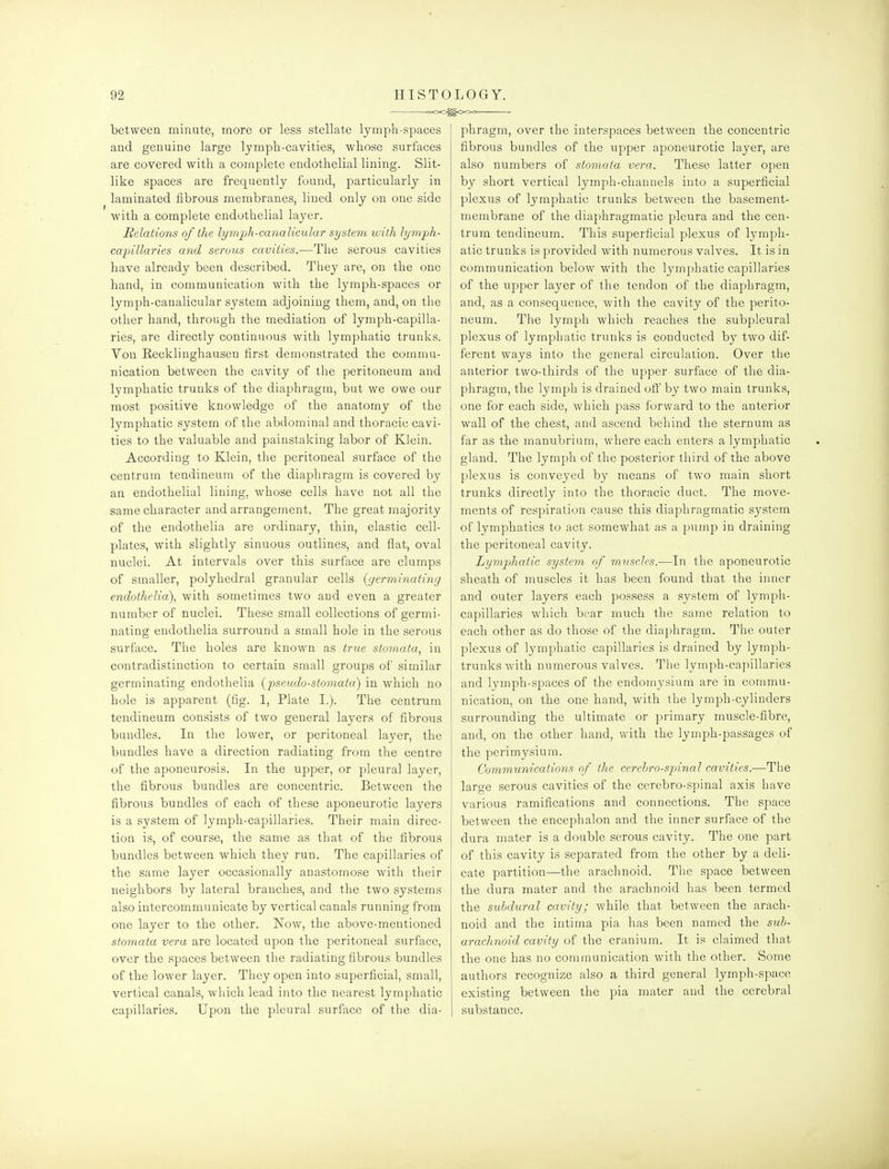 <>oo^cx>o between minute, more or less stellate lymph-spaces and genuine large lymph-cavities, whose surfaces are covered with a complete endothelial lining. Slit- like spaces are frequently found, particularly in laminated fibrous membranes, lined only on one side with a complete endothelial layer. Relations of the lym'ph-canalicular system with lymph- capillaries and serous cavities.—The serous cavities have already been described. They are, on the one hand, in communication with the lymph-spaces or lymph-canalicular system adjoining them, and, on the other hand, through the mediation of lymph-capilla- ries, are directly continuous with lymphatic trunks. Yon Recklinghausen first demonstrated the commu- nication between the cavity of the peritoneum and lymphatic trunks of the diaphragm, but we owe our most positive knowledge of the anatomy of the lymphatic system of the abdominal and thoracic cavi- ties to the valuable and painstaking labor of Klein. According to Klein, the peritoneal surface of the centrum tendineum of the diaphragm is covered by an endothelial lining, whose cells have not all the same character and arrangement. The great majority of the endothelia are ordinary, thin, elastic cell- plates, with slightly sinuous outlines, and flat, oval nuclei. At intervals over this surface are clumps of smaller, polyhedral granular cells {germinating endothelia), with sometimes two and even a greater number of nuclei. These small collections of germi- nating endothelia surround a small hole in the serous surface. The holes are known as true stornata, in contradistinction to certain small groups of similar germinating endothelia {2:>seudo-stomata) in which no hole is apparent (fig. 1, Plate I.). The centrum tendineum consists of two general layers of fibrous bundles. In the lower, or peritoneal layer, the bundles have a direction radiating from the centre of the aponeurosis. In the upper, or pleural layer, the fibrous bundles are concentric. Between the fibrous bundles of each of these aponeurotic layers is a system of lymph-capillaries. Their main direc- tion is, of course, the same as that of the fibrous bundles between which they run. The capillaries of the same layer occasionally anastomose with their neighbors by lateral branches, and the two systems also intercommunicate by vertical canals running from one layer to the other. ISTow, the above-mentioned stornata vera are located upon the peritoneal surface, over the spaces between the radiating fibrous bundles of the lower layer. They open into superficial, small, vertical canals, which lead into the nearest lymphatic capillaries. Upon the pleural surface of the dia- phragm, over the interspaces between the concentric fibrous bundles of the upper aponeurotic layer, are also numbers of stornata vera. These latter open by short vertical lymph-channels into a superficial plexus of lymphatic trunks between the basement- membrane of the diaphragmatic pleura and the cen- trum tendineum. This superficial plexus of lymph- atic trunks is provided with numerous valves. It is in communication below with the lymphatic capillaries of the upper layer of the tendon of the diaphragm, and, as a consequence, with the cavity of the perito- neum. The lymph which reaches the subpleural plexus of lymphatic trunks is conducted by two dif- ferent ways into the general circulation. Over the anterior two-thirds of the upper surface of the dia- phragm, the lymph is drained oft' by two main trunks, one for each side, Avhich pass forward to the anterior wall of the chest, and ascend behind the sternum as far as the manubrium, where each enters a lymphatic gland. The lymph of the posterior third of the above plexus is conveyed by means of two main short trunks directly into the thoracic duct. The move- ments of respiration cause this diaphragmatic system of lymphatics to act somewhat as a pump in draining the peritoneal cavity. Lymphatic system of muscles.-—In the aponeurotic sheath of muscles it has been found that the inner and outer layers each possess a system of lymph- capillaries which bear much the same relation to each other as do those of the diaphragm. The outer plexus of lymphatic capillaries is drained by lymph- trunks with numerous valves. The lyniph-eajnllaries and lymph-spaces of the endoinysium are in commu- nication, on the one hand, with the lymph-cylinders surrounding the ultimate or primary muscle-fibre, and, on the other hand, with the lymph-passages of the perimysium. Communications of the cerehro-spinal cavities.—The large serous cavities of the cerebro-spinal axis have various ramifications and connections. The space between the encephalon and the inner surface of the dura mater is a double serous cavity. The one part of this cavity is separated from the other by a deli- cate partition—the arachnoid. The space between the dura mater and the arachnoid has been termed the subdural cavity; while that between the arach- noid and the intima pia has been named the sub- arachnoid cavity of the cranium. It is claimed that the one has no communication with the other. Some authors recognize also a third general lymph-space existing between the pia mater and the cerebral substance.