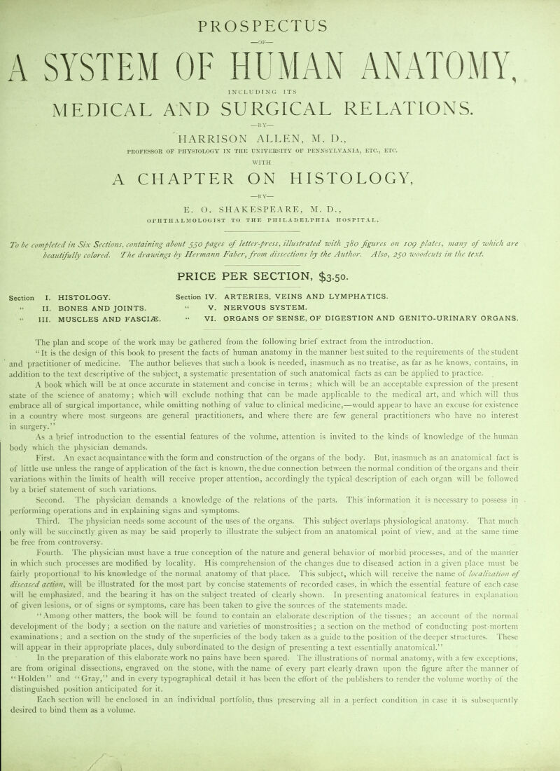 PROSPECTUS OF A SYSTEM OF HUMAN ANATOMY, I N C L U D I N G I T S MEDICAL AND SURGICAL RELATIONS. —p. Y HARRISON ALLEN, M. D., PEOFKSSOR OF PHYSIOLOGY IX THE UXIVEESITY OF PEXXSYLVAXIA, ETC., ETC. WITH A CHAPTER ON HISTOLOGY, —i; Y— E. O. SHAKESPEARE, M. D., OPHTHALMOLOGIST TO THE PHILADELPHIA HOSPITAL. To be completed in Six Sections, containing about jjo pages of letter-press, illustrated with j8o figures on log plates, many of 7vltich are beautifully colored. The drawings ly Hermann Faber, from dissections by the Author. Also, 2^0 7voodcuts in the text. PRICE PER SECTION, $3.50. Section I. HISTOLOGY. Section IV. ARTERIES, VEINS AND LYMPHATICS. II. BONES AND JOINTS.  V. NERVOUS SYSTEM. III. MUSCLES AND FASCI^^E.  VI. ORGANS OF SENSE, OF DIGESTION AND GENITO-URINARY ORGANS. The plan and scope of the work may be gathered from the following brief extract from the introduction. It is the design of this book to present the facts of human anatomy in the manner best suited to the requirements of the student and practitioner of medicine. The author believes that such a book is needed, inasmuch as no treatise, as far as he knows, contains, in addition to the text descri])tive of the subject, a systematic presentation of such anatomical facts as can be applied to practice. A book which will be at once accurate in statement and concise in terms; which will be an acceptable expression of the present state of the science of anatomy; which will exclude nothing that can be made applicable to the medical art, and which will thus embrace all of surgical importance, while omitting nothing of value to clinical medicine,—would appear to have an excuse for existence in a country where most surgeons are general practitioners, and where there are few general practitioners who have no interest in surgery. As a brief introduction to the essential features of the volume, attention is invited to the kinds of knowledge of the human body which the physician demands. First. An exact acquaintance with the form and construction of the organs of the body. But, inasmuch as an anatomical fact is of little use unless the range of application of the fact is known, the due connection between the normal condition of the organs and their variations within the limits of health will receive proper attention, accordingly the typical description of each organ will be followed by a brief statement of such variations. Second. The physician demands a knowledge of the relations of the parts. This information it is necessary to possess in . performing operations and in explaining signs and symptoms. Third. The physician needs some account of the uses of the organs. This subject overlaps physiological anatomy. That much only will be succinctly given as may be said properly to illustrate the subject from an anatomical point of view, and at the same time be free from controversy. Fourth. The physician must have a true conception of the nature and general behavior of morbid processes, and of the mann'er in which such processes are modified by locality. His comprehension of the changes due to diseased action in a given place must be fairly proportional to his knowledge of the normal anatomy of that place. This subject, which will receive the name of localization of diseased aetion, will be illustrated for the most part by concise statements of recorded cases, in which the essential feature of each case will be emphasized, and the bearing it has on the subject treated of clearly shown. In presenting anatomical features in explanation of given lesions, or of signs or symptoms, care has been taken to give the sources of the statements made.  Among other matters, the book will be found to contain an elaborate description of the tissues; an account of the normal develojjment of the body; a section on the nature and varieties of monstrosities; a section on the method of conducting post-mortem examinations; and a section on the study of the superficies of the body taken as a guide to the position of the deeper structures. These will appear in their appropriate places, duly subordinated to the design of presenting a text essentially anatomical. In the preparation of this elaborate work no pains have been spared. The illustrations of normal anatomy, with a few exceptions, are from original dissections, engraved on the stone, with the name of every part clearly drawn upon the figure after the manner of Holden and Gray, and in every typographical detail it has been the effort of the publishers to render the volume worthy of the distinguished position anticipated for it. Each section will be enclosed in an individual portfolio, thus preserving all in a perfect condition in case it is subsequently desired to bind them as a volume.