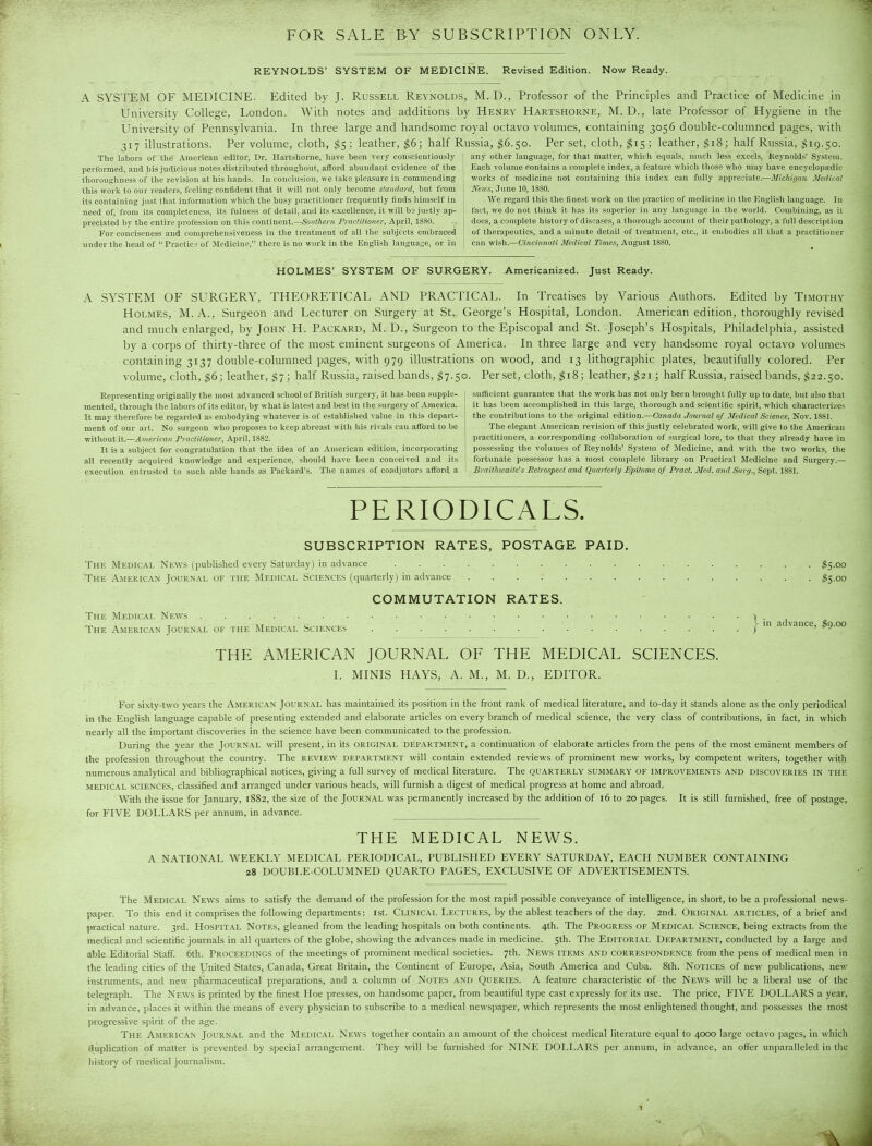 FOR SALE B-Y SUBSCRIPTION ONLY. REYNOLDS' SYSTEM OF MEDICINE. Revised Edition. Now Ready. A SYSTEM OF MEDICINE. Edited by J- Russell Reynolds, M. D., Professor of the Principles and Practice of Medicine in University College, London. With notes and additions by Henry Hartshorne, M. D., late Professor of Hygiene in the University of Pennsylvania. In three large and handsome royal octavo volumes, containing 3056 double-columned pages, with 317 illustrations. Per volume, cloth, $5; leather, $6; half Russia, $6.50. Per set, cloth, ^15; leather, gi8; half Russia, $19.50. The labors of the American editor, Dr. Hartshorne, have been very conscientiously performed, and his judicious notes distributed throughout, afford abundant evidence of the thoroughness of the revision at his hands. In conclusion, we take pleasure in commending this work to our readers, feeling coniident that it will not only become standard, but from its containing just that information which the busy practitioner frequently finds himself in need of, from its completeness, its fulness of detail, and its excellence, it will bs justly ap- preciated by the entire profession on this continent.—SowMec», rrnc/ilioner, Api'il, 1880. For conciseness and comprehensiveness in the treatment of all the subjects embraced under the head of Practice of Medicine, there is no work in the English language, or in any other language, for that matter, which equals, much less excels, Reynolds' System. Each volume contains a complete index, a feature which those who may have encyclopaedic works of medicine not containing this index can fully appreciate.—Michigim Medical News, June 10, 1880. We regard this the finest work on the practice of medicine in the English language. In fact, we do not think it has its superior in any language in the world. Combining, as it does, a complete history of diseases, a thorough account of their [lathology, a full description of therapeutics, and a minute detail of treatment, etc., it embodies all that a practitioner can wish.—Cincivnati Medical Times, August 1880. HOLMES' SYSTEM OF SURGERY. Americanized. Just Ready. A SYSTEM OF SURGERY, THEORETICAL AND PRACTICAL. In Treatises by Various Authors. Edited by Timothy Holmes, M. A., Surgeon and Lecturer , on Surgery at St. George's Hospital, London. American edition, thoroughly revised and much enlarged, by John H. Packard, M. D., Surgeon to the Episcopal and St. Joseph's Hospitals, Philadelphia, assisted by a corps of thirty-three of the most eminent surgeons of America. In three large and very handsome royal octavo volumes containing 3137 double-columned pages, with 979 illustrations on wood, and 13 lithographic plates, beautifully colored. Per volume, cloth, $6; leather, $7; half Russia, raised bands, $7.50. Per set, cloth, ^18; leather,$2i; half Russia, raised bands, $22.50. Representing originally the most advanced school of British surgery, it has been supple- mented, through the labors of its editor, by what is latest and best in the surgery of America. It may therefore be regarded as embodying whatever is of established value in this depart- ment of our ait. No surgeon who proposes to keep abreast with his rivals can afford to be sufficient guarantee that the work has not only been brought fully up to date, but also that it has been accomplished in this large, thorough and scientific spirit, which characterizes the contributions to the original edition.—Canada Journal of Medical Science, Nov. 1881. The elegant American revision of this justly celebrated work, will give to the American without it.—vlme)-!fa« Praclitioner, April, 188'.>. practitioners, a corresponding collaboration of surgical lore, to that they already have in It is a subject for congratulation that the idea of an American edition, incorporating possessing the volumes of Reynolds' System of Medicine, and with the two works, the all recently acquired knowledge and experience, should have been conceived and its fortunate possessor has a most complete library on Practical Medicine and Surgery.— execution entrusted to such able hands as Packard's. The names of coadjutors afford a Brailhicaile's Retrospect and Quarterly Epitome of Pract. Med. and S)irg,,Se\it.l%il. PERIODICALS. SUBSCRIPTION RATES, POSTAGE PAID. The Medical News (published every Saturday) in advance $S.oo The American Journal ok the Medical Sciences (quaiterly) in advance . . . .- $$.00 COMMUTATION RATES. in advance, $9.00 The Medical News | The American Journal of the Medic.\l Sciences / THE AMERICAN JOURNAL OF THE MEDICAL SCIENCES. I. MINIS HAYS, A. M., M. D., EDITOR. For sixty-two years the American Journ.\l has maintained its position in the front rank of medical Hterature, and to-day it stands alone as the only periodical in the English language capable of presenting extended and elaborate articles on every branch of medical science, the very class of contributions, in fact, in which nearly all the impoitant discoveries in the science have been communicated to the profession. During the year the Journal will present, in its original department, a continuation of elaborate articles from the pens of the most eminent members of the profession throughout the country. The review department will contain extended reviews of prominent new works, by competent writers, together with numerous analytical and bibliographical notices, giving a full survey of medical literature. The quarterly summary of improvements and discoveries in the medical sciences, classified and arranged under various heads, will furnish a digest of medical progress at home and abroad. With the issue for January, 1882, the size of the Journal was permanently increased by the addition of 16 to 20 pages. It is still furnished, free of postage, for FIVE DOLLARS per annum, in advance. THE MEDICAL NEWS. A NATIONAL WEEKLY MEDICAL PERIODICAL, PUBLISHED EVERY SATURDAY, EACH NUMBER CONTAINING 28 DOUBLE-COLUMNED QUARTO PAGES, EXCLUSIVE OF ADVERTISEMENTS. The Medical News aims to satisfy the demand of the profession for the most rapid possible conveyance of intelligence, in short, to be a professional news- paper. To this end it comprises the following departments: 1st. Clinical Lectures, by the ablest teachers of the day. 2nd. Original articles, of a brief and practical nature. 3rd. Hospital Notes, gleaned from the leading hospitals on both continents. 4th. The Progress of Medical Science, being extracts from the medical and scientific journals in all quaiters of the globe, showing the advances made in medicine. 5th. The Editorial Department, conducted by a large and able Editorial Staff. 6th. Proceedings of the meetings of prominent medical societies, 7th. News items and correspondence from the pens of medical men in the leading cities of the United States, Canada, Great Biitain, the Continent of Europe, Asia, South America and Cuba. 8th. Notices of new publications, new instruments, and new ph'annaceutical preparations, and a column of Notes and Queries. A feature characteristic of the News will be a liberal use of the telegraph. The News is printed by the finest Hoe presses, on handsome paper, from beautiful type cast expressly for its use. The price, FIVE DOLLARS a year, in advance, places it within the means of every physician to subscribe to a medical newspaper, which represents the most enlightened thought, and po.ssesses the most progressive spirit of the age. The American Journal and the Medical News together contain an ainount of the choicest medical literature equal to 4000 large octavo pages, in which duplication of matter is prevented by special arrangement. They will be furnished for NINE DOLLARS per annum, in advance, an offer unparalleled in the history of medical journalism.