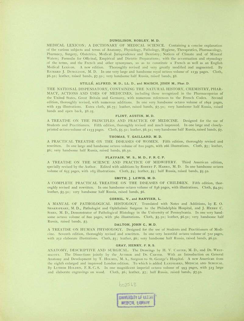 DUNGLISON, ROBLEY, M. D. MEDICAL LEXICON; A DICTIONARY OF MEDICAL SCIENCE. Containing a concise explanation of the various subjects and terms of Anatomy, Physiology, Pathology, Hygiene, Therapeutics, Pharmacology, Pharmacy, Surgery, Obstetrics, Medical Jurisprudence and Dentistry; Notices of Climate and of Mineral Waters; Formulse for Officinal, Empirical and Dietetic Preparations; with the accentuation and etymology of the terms, and the French and other synonymes, so as to constitute a French as well as an English Medical Lexicon. A new edition. Thoroughly revised and very greatly modified aud augmented. By Richard J. Dunglison, M. D. In one very large and handsome royal octavo volume of 1139 pages. Cloth, ^6.50; leather, raised bands, $7.50; very handsome half Russia, raised bands, ^8. STILLE, ALFRED, M. D., LL. D., and MAISCH, JOHN M., Phar. D. THE NATIONAL DISPENSATORY, CONTAINING THE NATURAL HISTORY, CHEMISTRY, PHAR- MACY, ACTIONS AND USES OF MEDICINES, including those recognized in the Pharmacopoeias of the United States, Great Britain and Germany, with numerous references to the French Codex. Second edition, thoroughly revised, with numerous additions. In one very handsome octavo volume of 1692 pages, with 239 illustrations. Extra cloth, ^6.75; leather, raised bands, $7.50; very handsome half Russia, raised bands and open back, ^8.25. FLINT, AUSTIN, M. D. A TREATISE ON THE PRINCIPLES AND PRACTICE OF MEDICINE. Designed for the use of Students and Practitioners. Fifth edition, thoroughly revised and much improved. In one large and closely- printed octavo volume of 1153 pages. Cloth, $5.50; leather, $6.50; very handsome half Russia, raised bands, ^7. THOMAS, T. GAILLARD, M. D. A PRACTICAL TREATISE ON THE DISEASES OF WOMEN. Fifth edition, thoroughly revised and rewritten. In one large and handsome octavo volume of 810 pages, with 266 illustrations. Cloth, $5; leather, $6; very handsome half Russia, raised bands, $6.50. PLAYFAIR, W. S., M. D., F. R. C. P. A TREATISE ON THE SCIENCE AND PRACTICE OF MIDWIFERY. Third American edition, specially revised by the Author. Edited with additions by Robert P. Harris, M. D. In one handsome octavo volume of 655 pages, with 183 illustrations. Cloth, ^4; leather, ^5; half Russia, raised bands, $5.50. SMITH, J. LEWIS, M. D. A COMPLETE PRACTICAL TREATISE ON THE DISEASES OF CHILDREN. Fifth edition, thor- oughly revised and rewritten. In one handsome octavo volume of 836 pages, with illustrations. Cloth, ^4.50; leather, 15.50; very handsome half Russia, raised bands, $6. CORNIL, v., and RANVIER, L. A MANUAL OF PATHOLOGICAL HISTOLOGY. Translated with Notes and Additions, by E. O. Shakespeare, M. D., Pathologist and Ophthalmic Surgeon to the Philadelphia Hospital, and J. Henry C. SiMES, M. D., Demonstrator of Pathological Histology in the University of Pennsylvania. In one very hand- some octavo volume of 800 pages, with 360 illustrations. Cloth, ^5.50; leather, $6.50; very handsome half Russia, raised bands, $7. DALTON, JOHN C, M.D. A TREATISE ON HUMAN PHYSIOLOGY. Designed for the use of Students and Practitioners of Medi- cine. Seventh edition, thoroughly revised and rewritten. In one very beautiful octavo volume of 722 pages, with 252 elaborate illustrations. Cloth, ^5; leather, $6; very handsome half Russia, raised bands, ^6.50. GRAY, HENRY, F. R. S. ANATOMY, DESCRIPTIVE AND SURGICAL. The Drawings by H. V. Carter, M. D., and Dr. West- macott. The Dissections jointly by the Author and Dr. Carter. With an Introduction on General Anatomy and Development by T. Holmes, M. A., Surgeon to St. George's Hospital. A new American from the eighth enlarged and improved London edition. To which is added Landmarks, Medical and Surgical. By Luther Holden, F. R. C. S. In one magnificent imperial octavo volume of 993 pages, with 523 large and elaborate engravings on wood. Cloth, $6; leather, ^7; half Russia, raised bands, ^7.50.