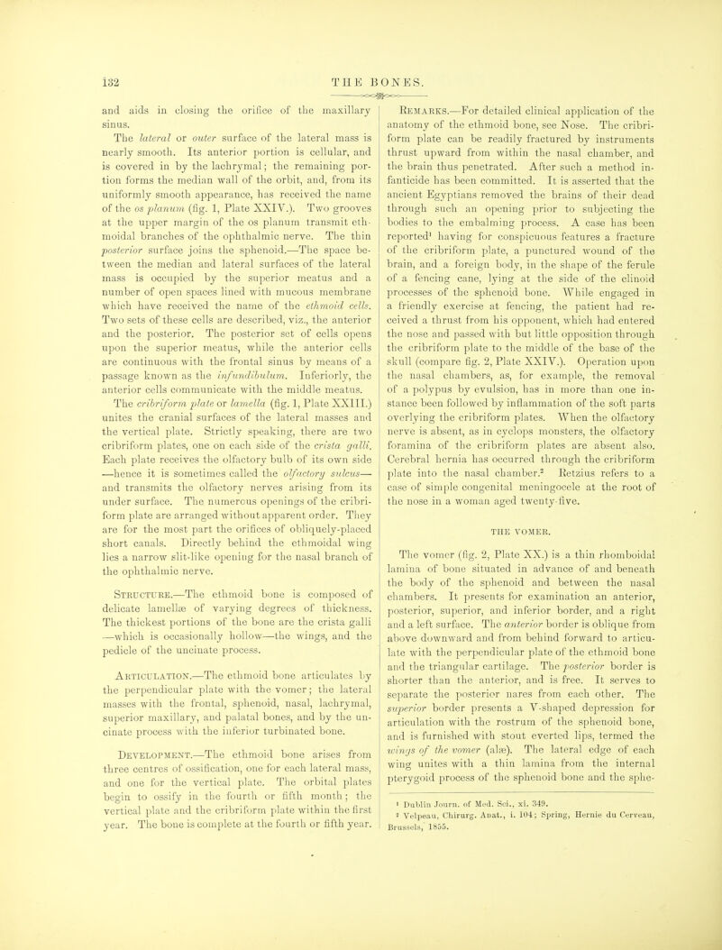 and aids in closing the orifice of tlie maxillary sinus. The lateral or outer surface of the lateral mass is nearly smooth. Its anterior portion is cellular, and is covered in by the lachrymal; the remaining por- tion forms the median wall of the orbit, and, from its uniformly smooth appearance, has received the name of the OS flanum (fig. 1, Plate XXIV.). Two grooves at the upper margin of the os planum transmit eth- moidal branches of the ophthalmic nerve. The thin posterior surface joins the sphenoid.—The space be- tween the median and lateral surfaces of the lateral mass is occupied by the superior meatus and a number of open spaces lined with mucous membrane which have received the name of the ethmoid cells. Two sets of these cells are described, viz., th.e anterior and the posterior. The posterior set of cells opens upon the superior meatus, while the anterior cells are continuous with the frontal sinus by means of a passage known as the infundihulum. luferiorly, the anterior cells communicate with the middle meatus. The crihriforra plate or lamella (fig. 1, Plate XXIII.) unites the cranial surfaces of the lateral masses and the vertical plate. Strictly speaking, there are two cribriform plates, one on each side of the crista galli. Each plate receives the olfactory bulb of its own side —hence it is sometimes called the olfactory sidcus— and transmits the olfactory nerves arising from its under surface. The numerous openings of the cribri- form plate are arranged without apparent order. They are for the most part the orifices of obliquely-placed short canals. Directly behind the ethmoidal wing lies a narrow slit-like opening for the nasal branch of the ophthalmic nerve. Stkuctuke.—The ethmoid bone is composed of delicate lamellas of varying degrees of thickness. The thickest portions of the bone are the crista galli —which is occasionally hollow—the wings, and the pedicle of the uncinate process. Articulation.—The ethmoid bone articulates by the perpendicular plate with the vomer; the lateral masses with the frontal, sphenoid, nasal, lachrymal, superior maxillary, and palatal bones, and by the un- cinate process with the inferior turbinated bone. Development.—The ethmoid bone arises from three centres of ossification, one for each lateral mass, and one for the vertical plate. The orbital plates begin to ossify in the fourth or fifth month; the vertical plate and the cribriform plate within the first year. The bone is complete at the fourth or fifth year. Eemakks.—For detailed clinical application of the anatomy of the ethmoid bone, see ISTose. The cribri- form plate can be readily fractured by instruments thrust upward from within the nasal chamber, and the brain thus penetrated. After such a method in- fanticide has been committed. It is asserted that the ancient Egyptians removed the brains of their dead through such an opening prior to subjecting the bodies to the embalming process. A case has been reported' having for conspicuous features a fracture of the cribriform plate, a punctured wound of the brain, and a foreign body, in the shape of the ferule of a fencing cane, lying at the side of the clinoid processes of the sphenoid bone. While engaged in a friendly exercise at fencing, the patient had re- ceived a thrust from his opponent, which had entered the nose and passed with but little opposition through the cribriform plate to the middle of the base of the skull (compare fig. 2, Plate XXIV.). Operation upon the nasal chambers, as, for example, the removal of a polypus by evulsion, has in more than one in- stance been followed by inflammation of the soft parts overlying the cribriform plates. When the olfactory nerve is absent, as in cyclops monsters, the olfactory foramina of the cribriform plates are absent also. Cerebral hernia has occurred through the cribriform plate into the nasal chamber.^ Eetzius refers to a case of simple congenital meningocele at the root of the nose in a woman aged twenty-five. the vomer. The vomer (fig. 2, Plate XX.) is a thin rhomboidal lamina of bone situated in advance of and beneath the body of the sphenoid and between the nasal chambers. It presents for examination an anterior, posterior, superior, and inferior border, and a right and a left surface. The anterior border is oblique from above downward and from behind forward to articu- late with the perpendicular plate of the ethmoid bone and the triangular cartilage. The posterior border is shorter than the anterior, and is free. It serves to separate the posterior nares from each other. The superior border presents a V-shaped depression for articulation with the rostrum of the sphenoid bone, and is furnished with stout everted lips, termed the toiivjs of the vomer (ala3). The lateral edge of each wing unites with a thin lamina from the internal pterygoid process of the sphenoid bone and the sphe- 1 Dulilin -Tourn. of Med. Sci., xi. 349. 2 Velpean, Chirurg. Auat., i. 104; Spring, Hernie du Cerveau, Brussels, 1855.